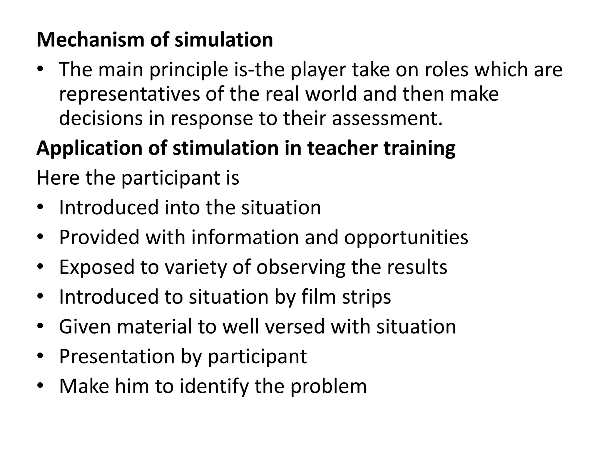 Mechanism of simulation
• The main principle is-the player take on roles which are
representatives of the real world and then make
decisions in response to their assessment.
Application of stimulation in teacher training
Here the participant is
• Introduced into the situation
• Provided with information and opportunities
• Exposed to variety of observing the results
• Introduced to situation by film strips
• Given material to well versed with situation
• Presentation by participant
• Make him to identify the problem
 