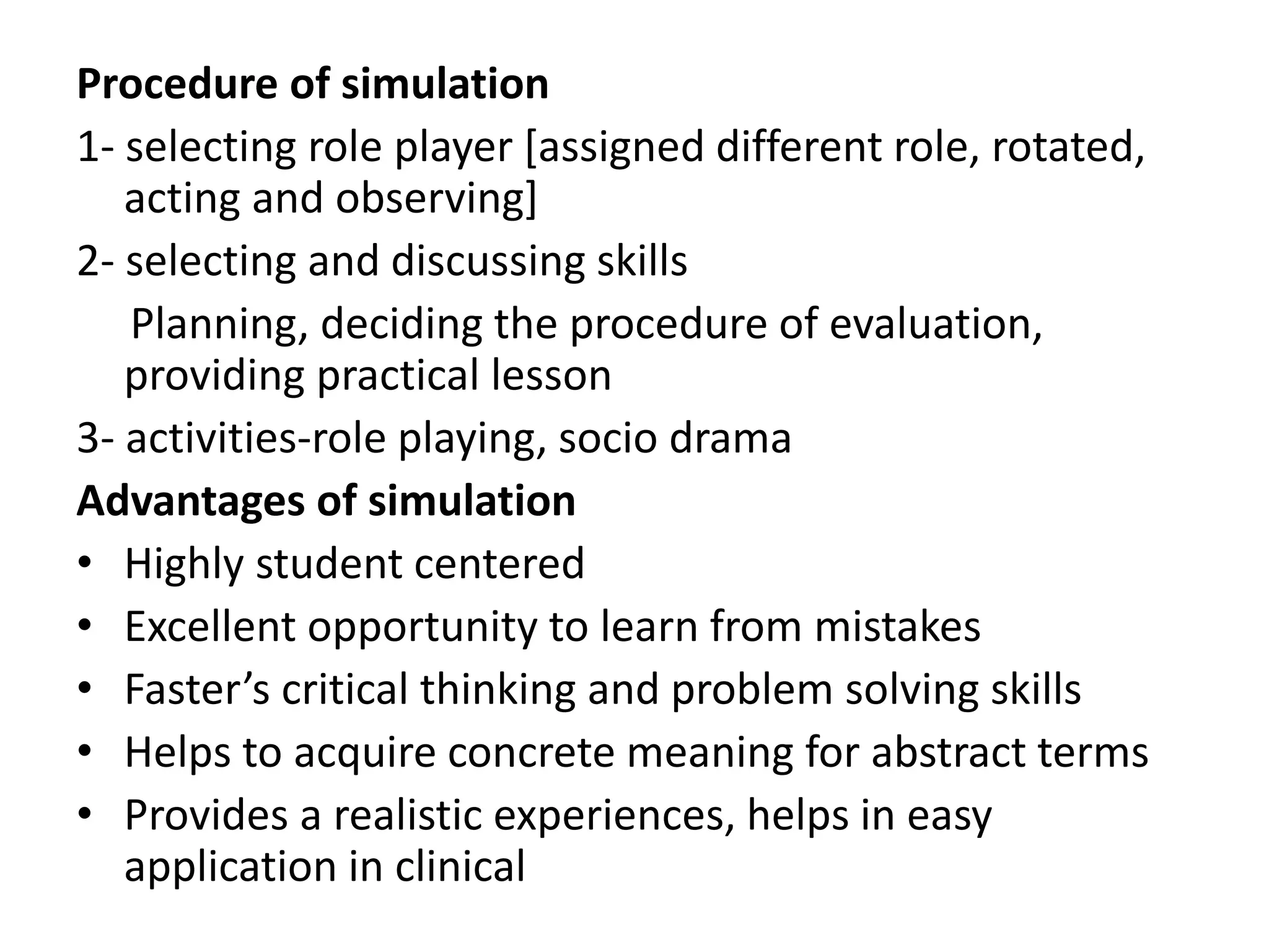 Procedure of simulation
1- selecting role player [assigned different role, rotated,
acting and observing]
2- selecting and discussing skills
Planning, deciding the procedure of evaluation,
providing practical lesson
3- activities-role playing, socio drama
Advantages of simulation
• Highly student centered
• Excellent opportunity to learn from mistakes
• Faster’s critical thinking and problem solving skills
• Helps to acquire concrete meaning for abstract terms
• Provides a realistic experiences, helps in easy
application in clinical
 