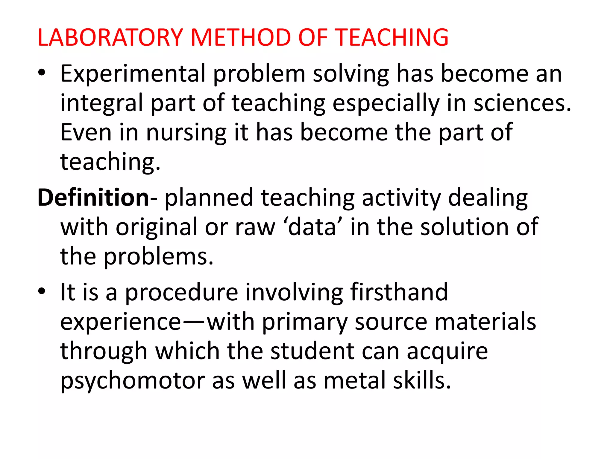 LABORATORY METHOD OF TEACHING
• Experimental problem solving has become an
integral part of teaching especially in sciences.
Even in nursing it has become the part of
teaching.
Definition- planned teaching activity dealing
with original or raw ‘data’ in the solution of
the problems.
• It is a procedure involving firsthand
experience—with primary source materials
through which the student can acquire
psychomotor as well as metal skills.
 