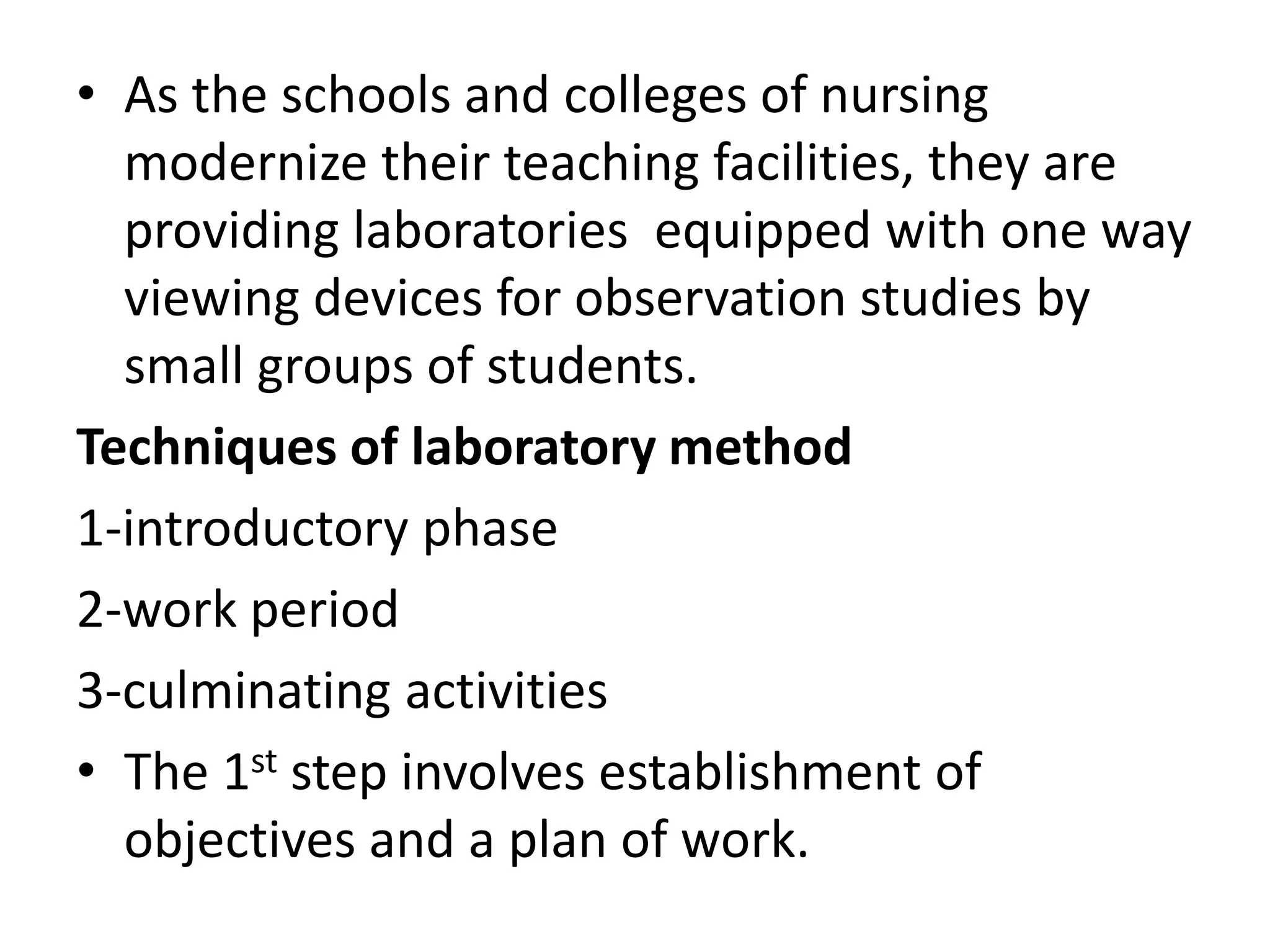 • As the schools and colleges of nursing
modernize their teaching facilities, they are
providing laboratories equipped with one way
viewing devices for observation studies by
small groups of students.
Techniques of laboratory method
1-introductory phase
2-work period
3-culminating activities
• The 1st step involves establishment of
objectives and a plan of work.
 