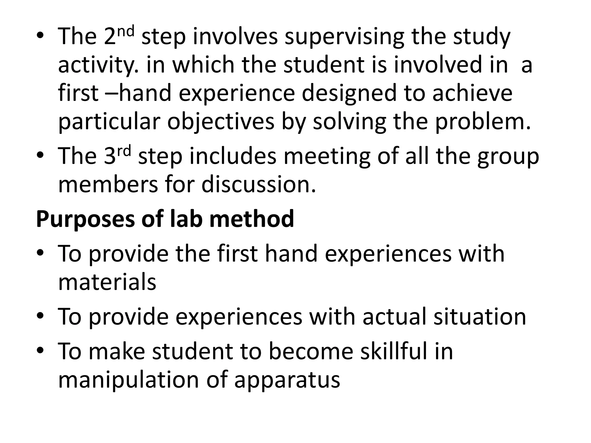 • The 2nd step involves supervising the study
activity. in which the student is involved in a
first –hand experience designed to achieve
particular objectives by solving the problem.
• The 3rd step includes meeting of all the group
members for discussion.
Purposes of lab method
• To provide the first hand experiences with
materials
• To provide experiences with actual situation
• To make student to become skillful in
manipulation of apparatus
 