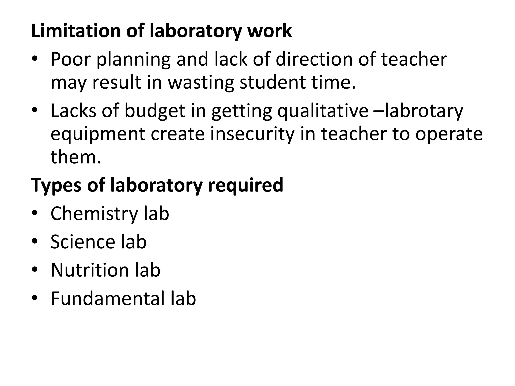 Limitation of laboratory work
• Poor planning and lack of direction of teacher
may result in wasting student time.
• Lacks of budget in getting qualitative –labrotary
equipment create insecurity in teacher to operate
them.
Types of laboratory required
• Chemistry lab
• Science lab
• Nutrition lab
• Fundamental lab
 