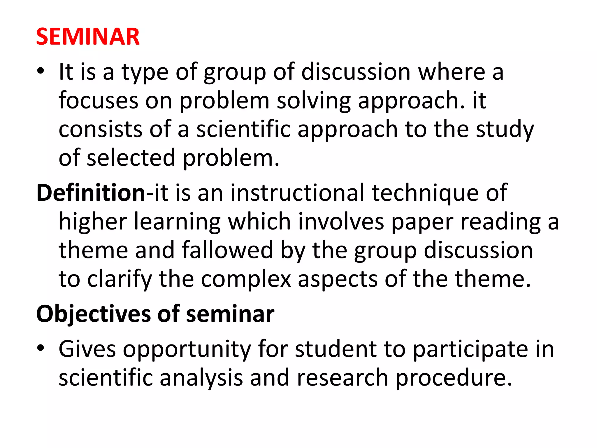 SEMINAR
• It is a type of group of discussion where a
focuses on problem solving approach. it
consists of a scientific approach to the study
of selected problem.
Definition-it is an instructional technique of
higher learning which involves paper reading a
theme and fallowed by the group discussion
to clarify the complex aspects of the theme.
Objectives of seminar
• Gives opportunity for student to participate in
scientific analysis and research procedure.
 