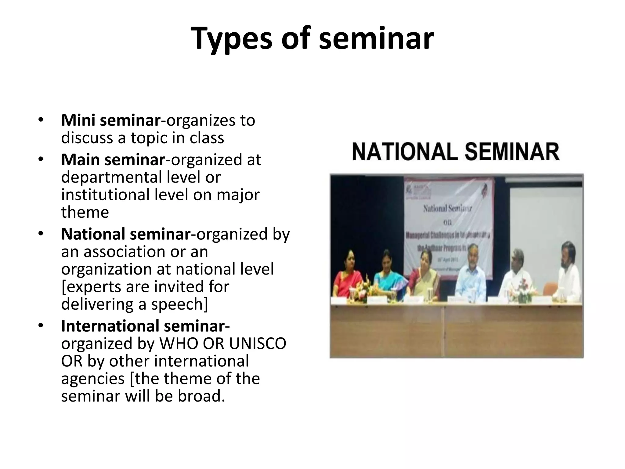 Types of seminar
• Mini seminar-organizes to
discuss a topic in class
• Main seminar-organized at
departmental level or
institutional level on major
theme
• National seminar-organized by
an association or an
organization at national level
[experts are invited for
delivering a speech]
• International seminar-
organized by WHO OR UNISCO
OR by other international
agencies [the theme of the
seminar will be broad.
 