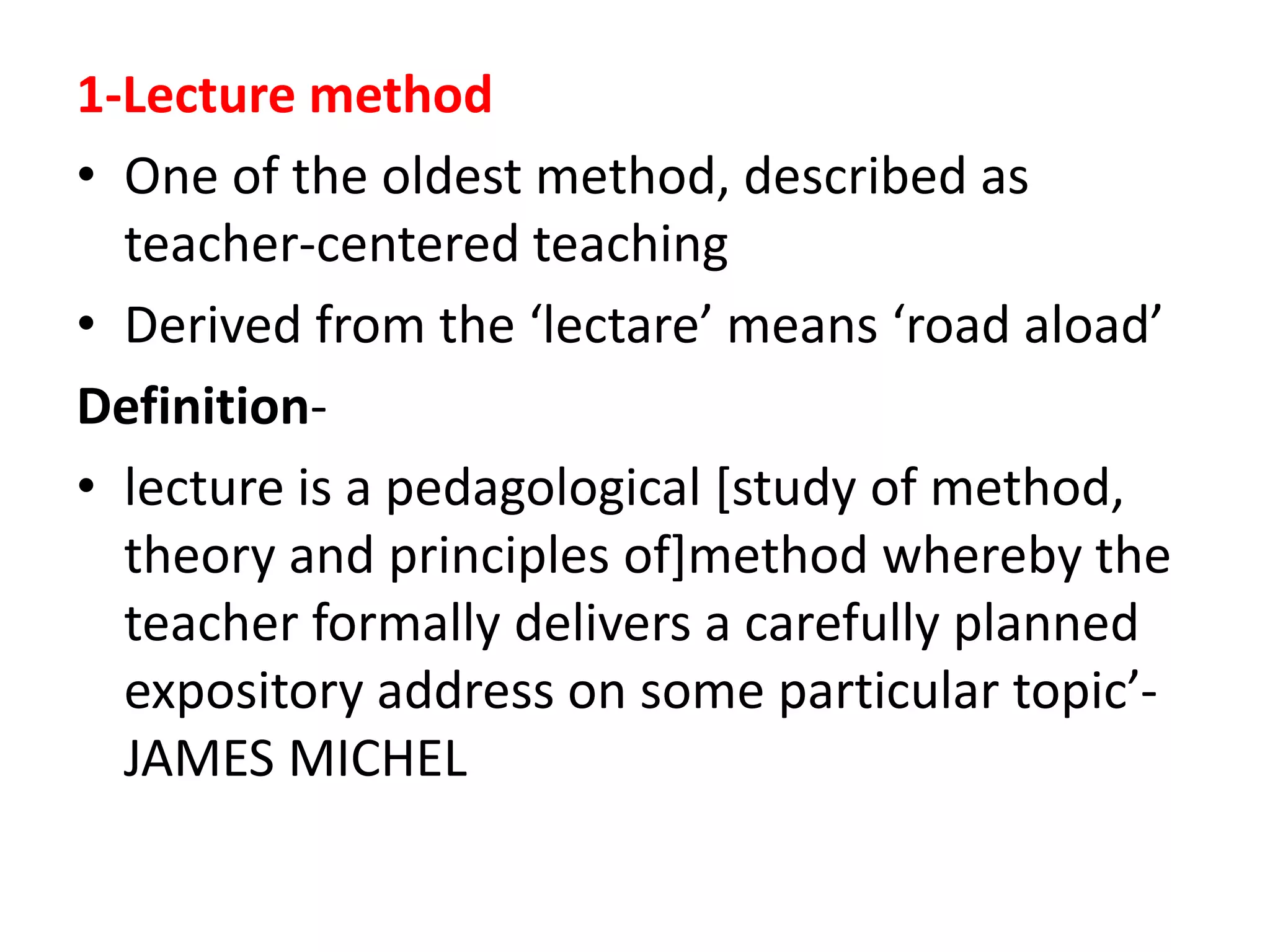 1-Lecture method
• One of the oldest method, described as
teacher-centered teaching
• Derived from the ‘lectare’ means ‘road aload’
Definition-
• lecture is a pedagological [study of method,
theory and principles of]method whereby the
teacher formally delivers a carefully planned
expository address on some particular topic’-
JAMES MICHEL
 