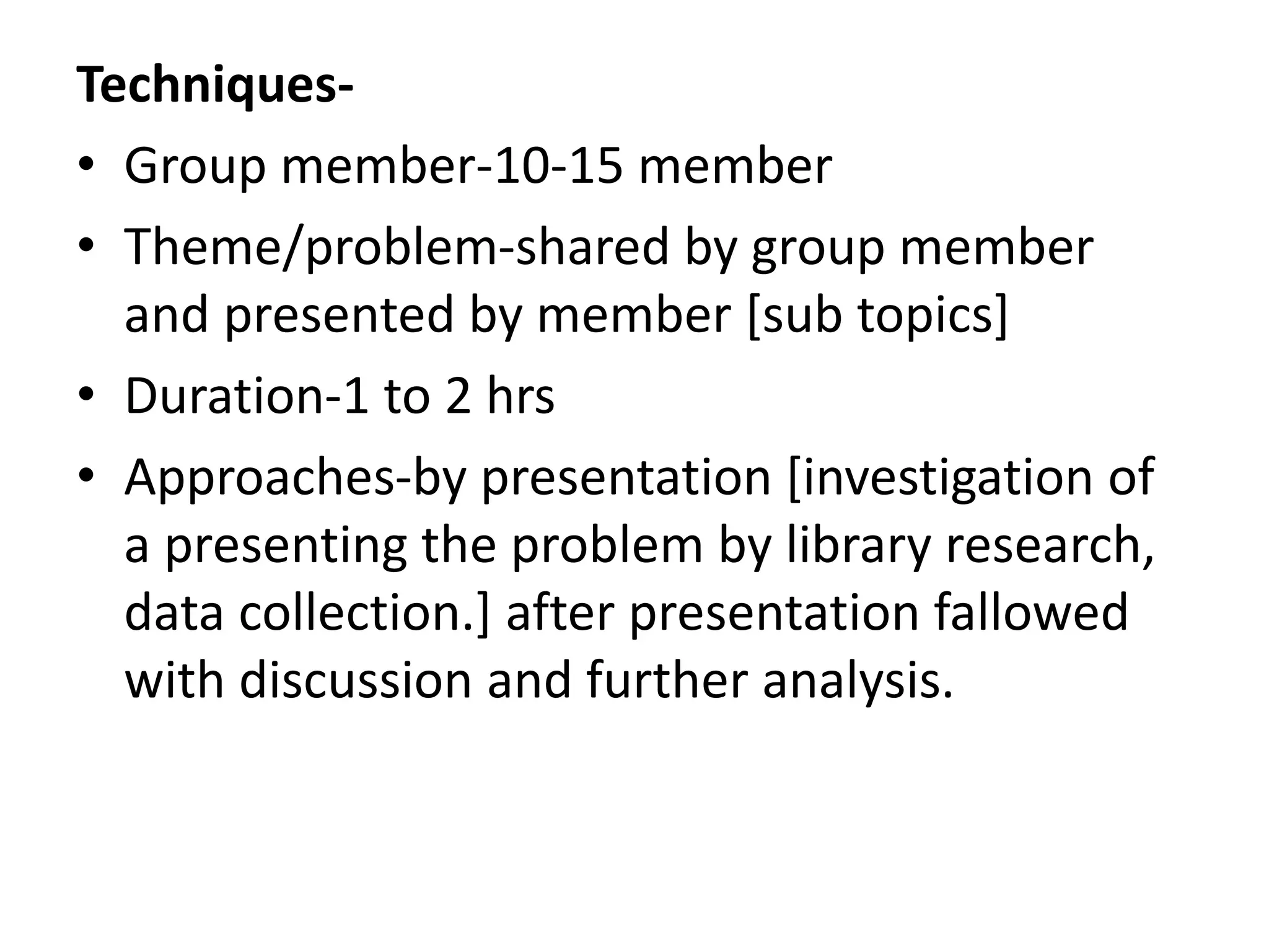 Techniques-
• Group member-10-15 member
• Theme/problem-shared by group member
and presented by member [sub topics]
• Duration-1 to 2 hrs
• Approaches-by presentation [investigation of
a presenting the problem by library research,
data collection.] after presentation fallowed
with discussion and further analysis.
 