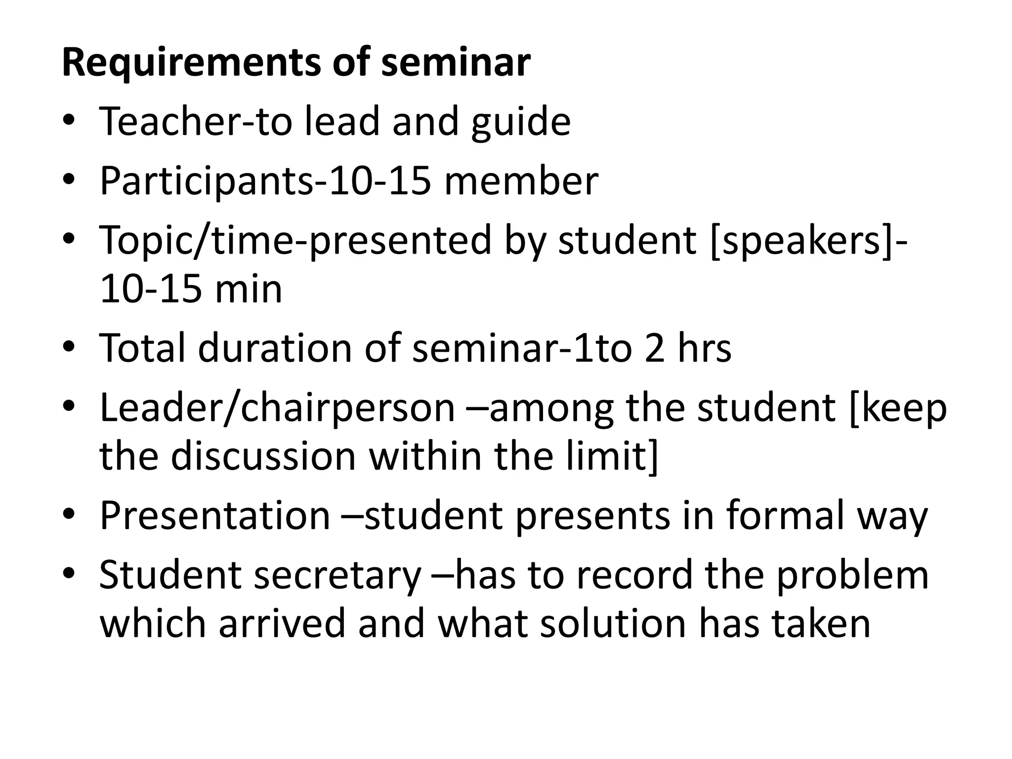 Requirements of seminar
• Teacher-to lead and guide
• Participants-10-15 member
• Topic/time-presented by student [speakers]-
10-15 min
• Total duration of seminar-1to 2 hrs
• Leader/chairperson –among the student [keep
the discussion within the limit]
• Presentation –student presents in formal way
• Student secretary –has to record the problem
which arrived and what solution has taken
 