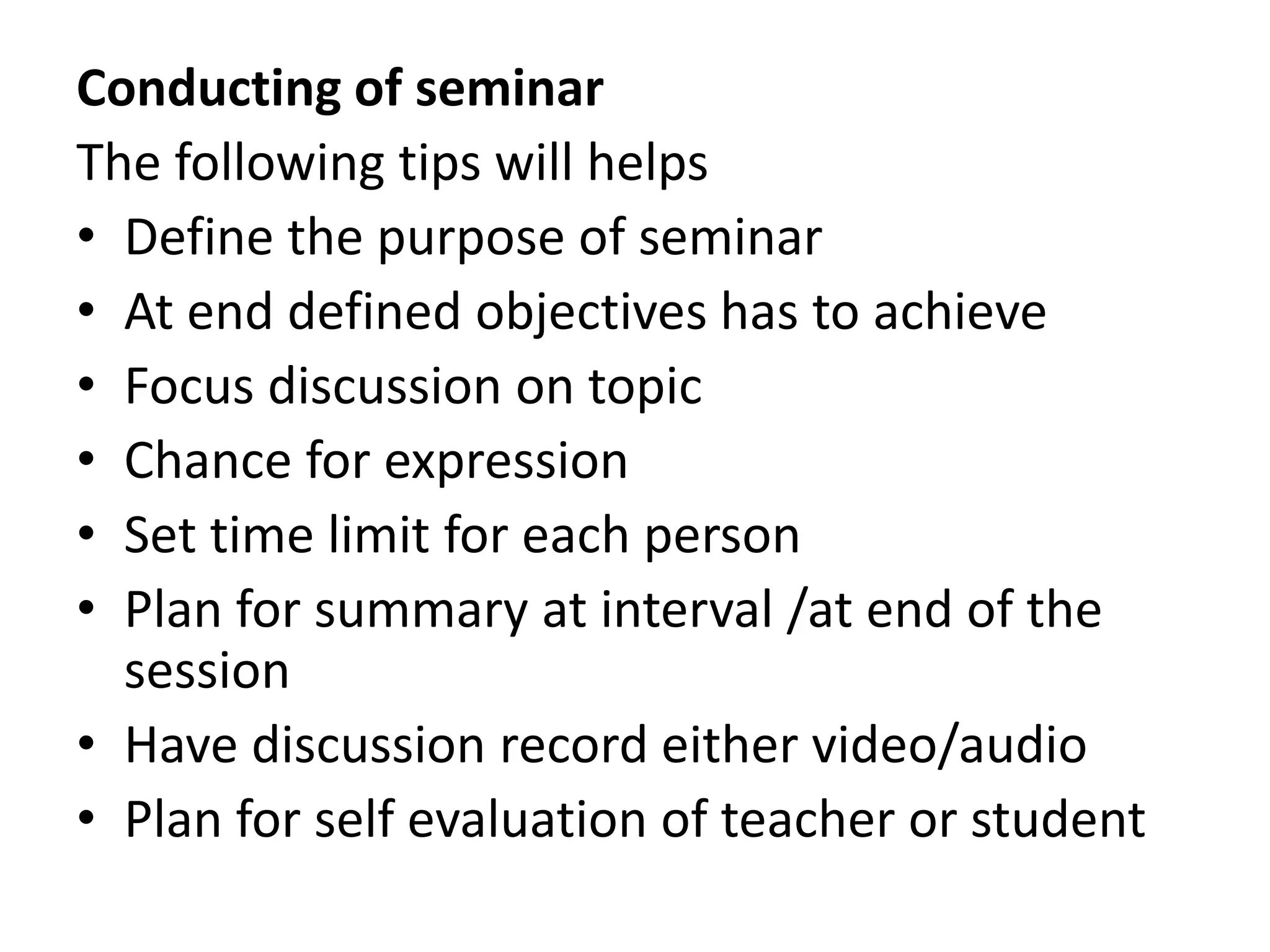 Conducting of seminar
The following tips will helps
• Define the purpose of seminar
• At end defined objectives has to achieve
• Focus discussion on topic
• Chance for expression
• Set time limit for each person
• Plan for summary at interval /at end of the
session
• Have discussion record either video/audio
• Plan for self evaluation of teacher or student
 