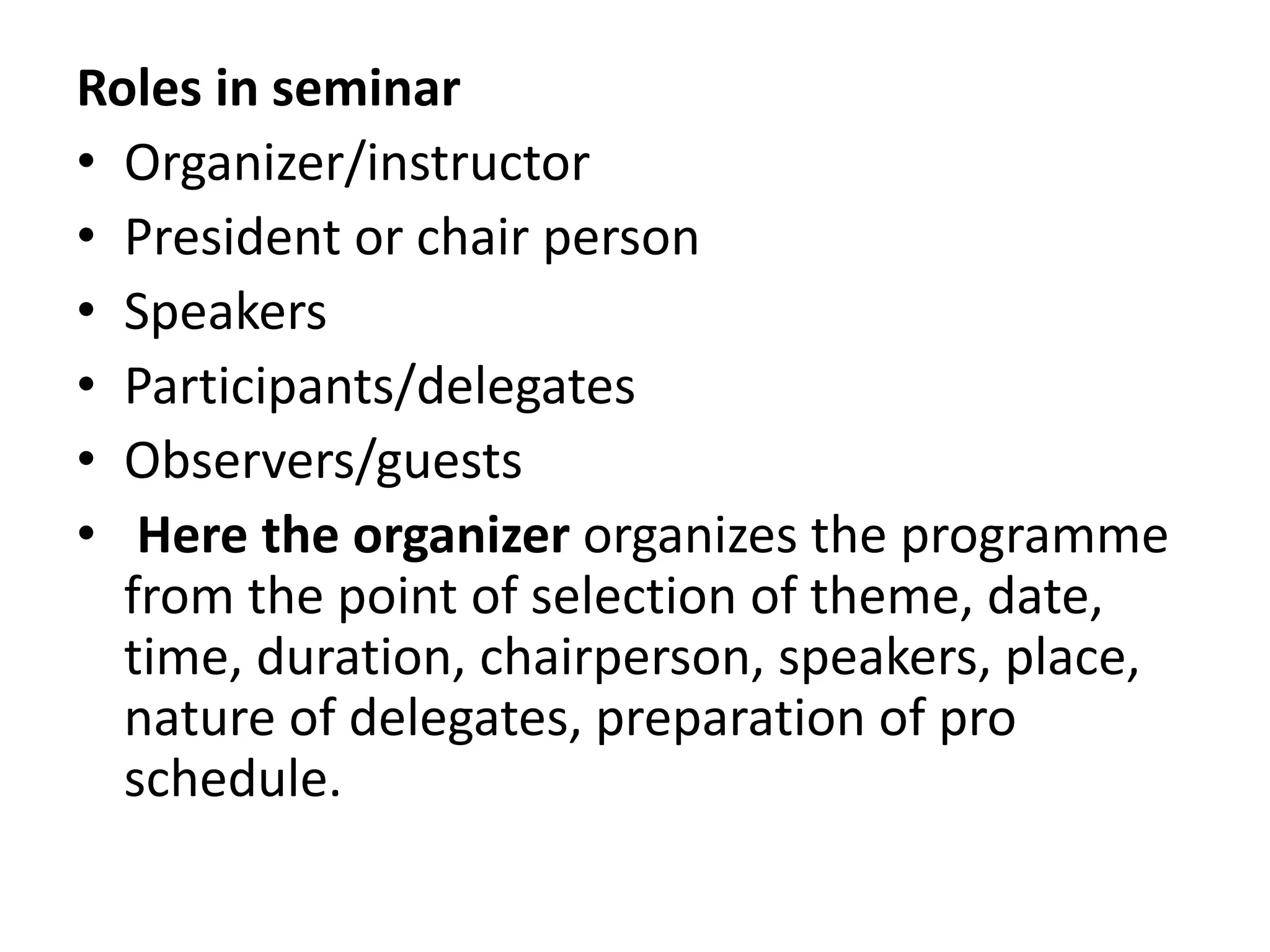 Roles in seminar
• Organizer/instructor
• President or chair person
• Speakers
• Participants/delegates
• Observers/guests
• Here the organizer organizes the programme
from the point of selection of theme, date,
time, duration, chairperson, speakers, place,
nature of delegates, preparation of pro
schedule.
 