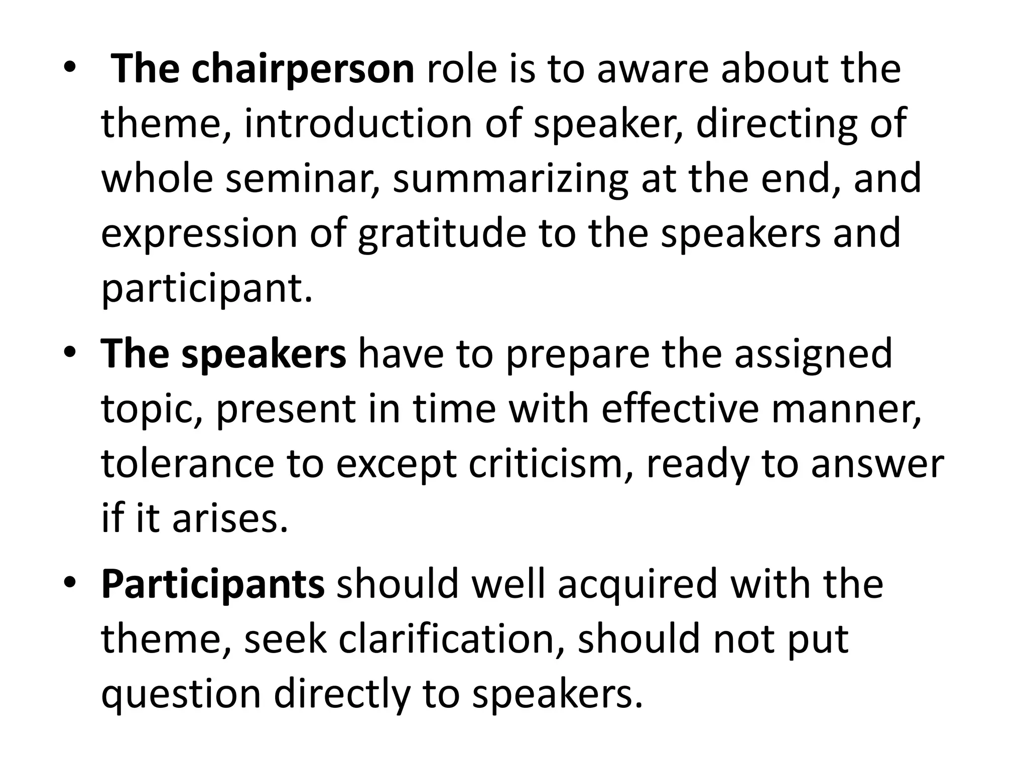 • The chairperson role is to aware about the
theme, introduction of speaker, directing of
whole seminar, summarizing at the end, and
expression of gratitude to the speakers and
participant.
• The speakers have to prepare the assigned
topic, present in time with effective manner,
tolerance to except criticism, ready to answer
if it arises.
• Participants should well acquired with the
theme, seek clarification, should not put
question directly to speakers.
 