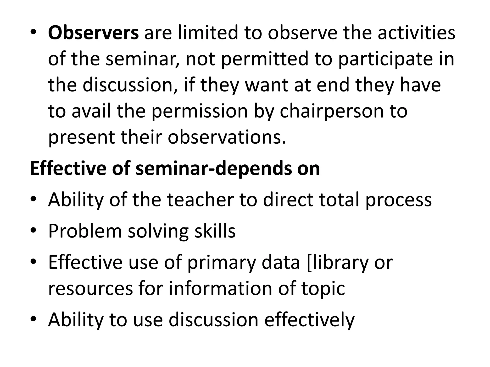 • Observers are limited to observe the activities
of the seminar, not permitted to participate in
the discussion, if they want at end they have
to avail the permission by chairperson to
present their observations.
Effective of seminar-depends on
• Ability of the teacher to direct total process
• Problem solving skills
• Effective use of primary data [library or
resources for information of topic
• Ability to use discussion effectively
 