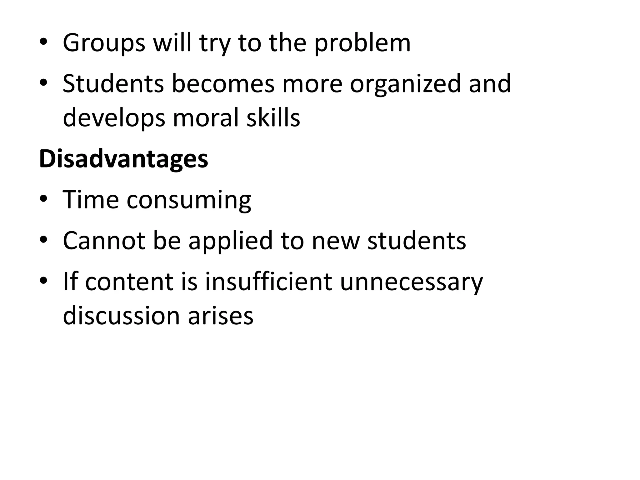 • Groups will try to the problem
• Students becomes more organized and
develops moral skills
Disadvantages
• Time consuming
• Cannot be applied to new students
• If content is insufficient unnecessary
discussion arises
 