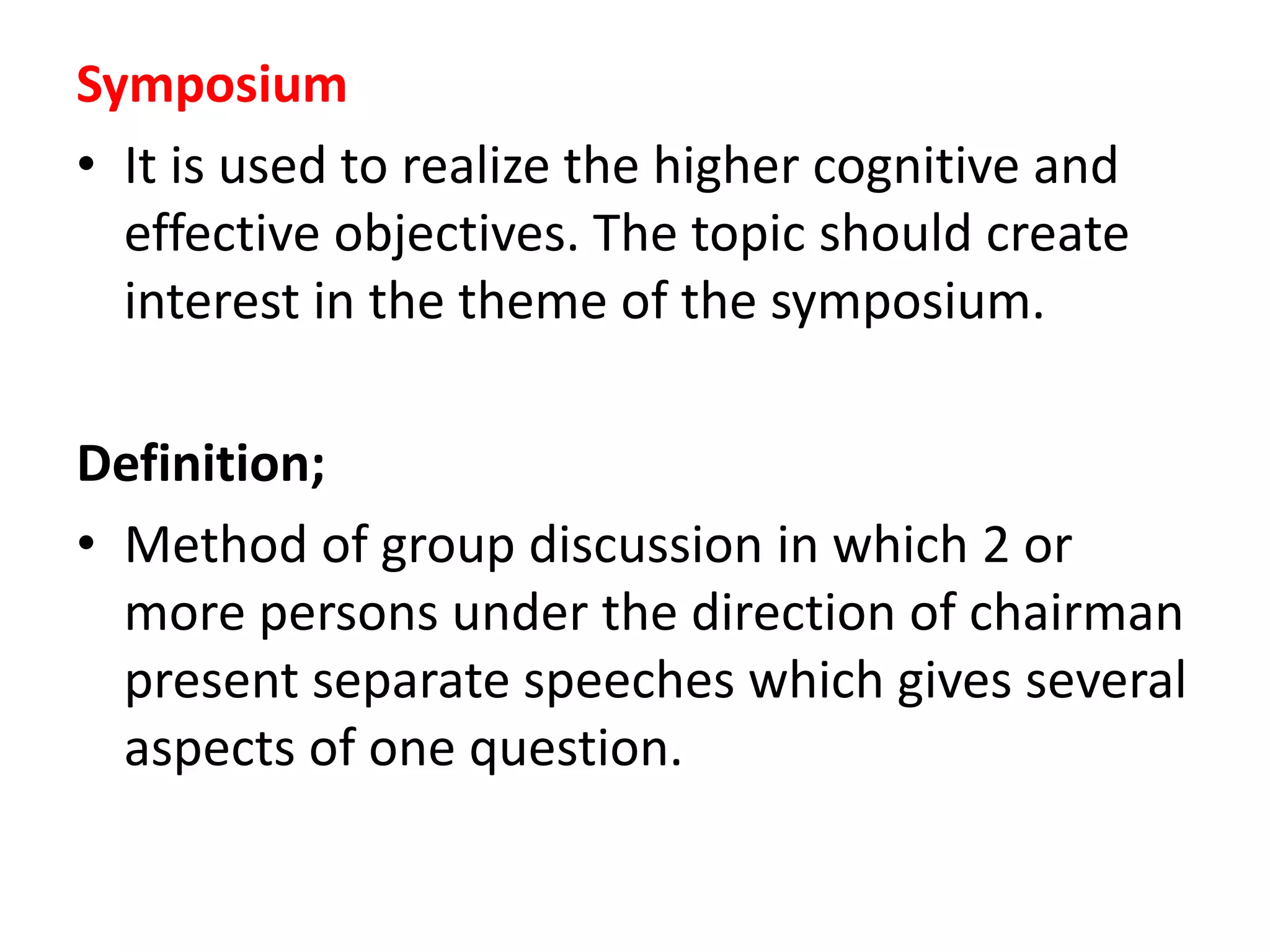 Symposium
• It is used to realize the higher cognitive and
effective objectives. The topic should create
interest in the theme of the symposium.
Definition;
• Method of group discussion in which 2 or
more persons under the direction of chairman
present separate speeches which gives several
aspects of one question.
 