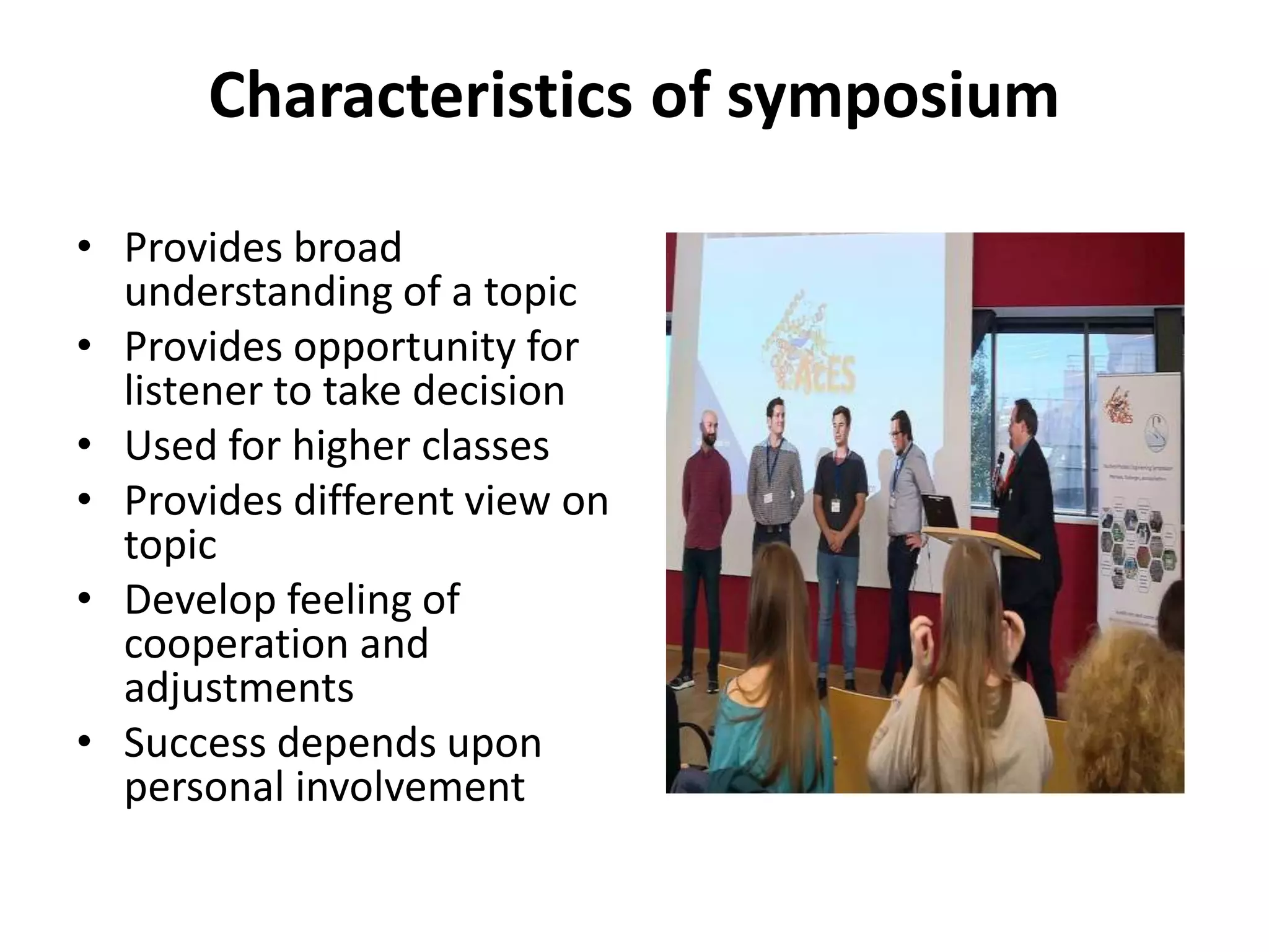Characteristics of symposium
• Provides broad
understanding of a topic
• Provides opportunity for
listener to take decision
• Used for higher classes
• Provides different view on
topic
• Develop feeling of
cooperation and
adjustments
• Success depends upon
personal involvement
 