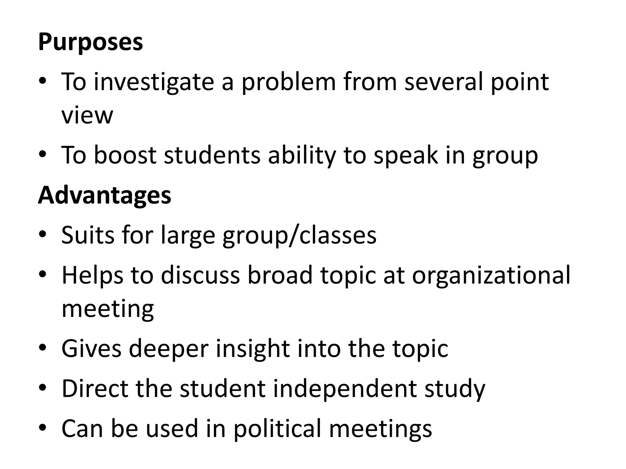 Purposes
• To investigate a problem from several point
view
• To boost students ability to speak in group
Advantages
• Suits for large group/classes
• Helps to discuss broad topic at organizational
meeting
• Gives deeper insight into the topic
• Direct the student independent study
• Can be used in political meetings
 