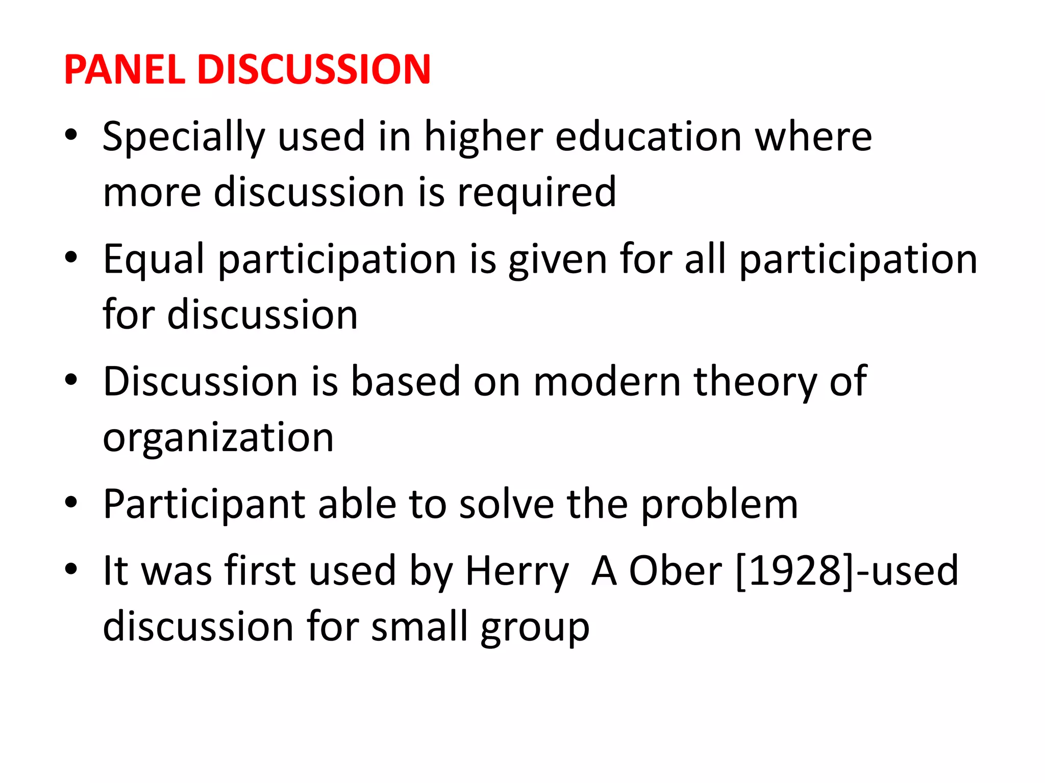 PANEL DISCUSSION
• Specially used in higher education where
more discussion is required
• Equal participation is given for all participation
for discussion
• Discussion is based on modern theory of
organization
• Participant able to solve the problem
• It was first used by Herry A Ober [1928]-used
discussion for small group
 