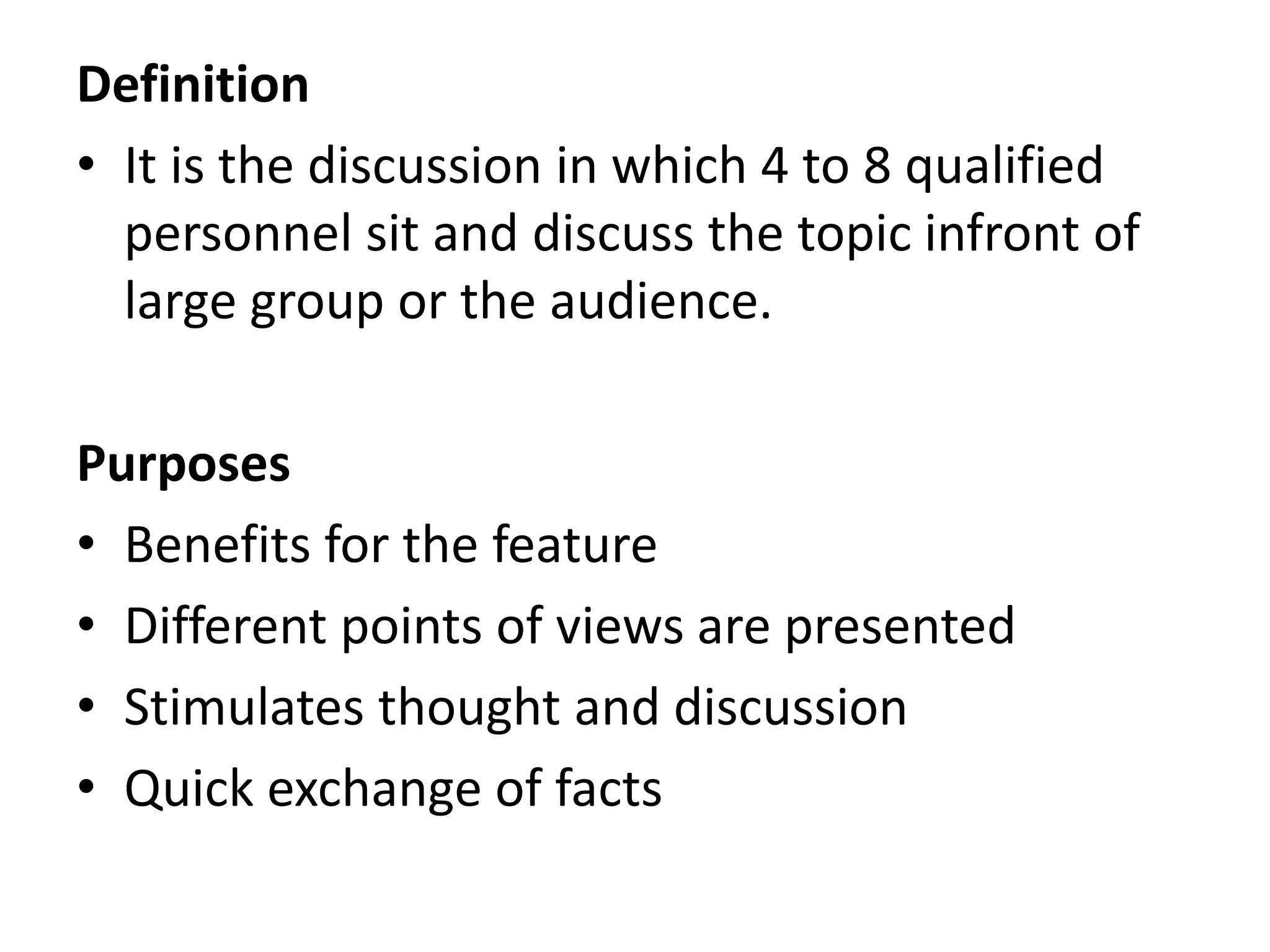 Definition
• It is the discussion in which 4 to 8 qualified
personnel sit and discuss the topic infront of
large group or the audience.
Purposes
• Benefits for the feature
• Different points of views are presented
• Stimulates thought and discussion
• Quick exchange of facts
 