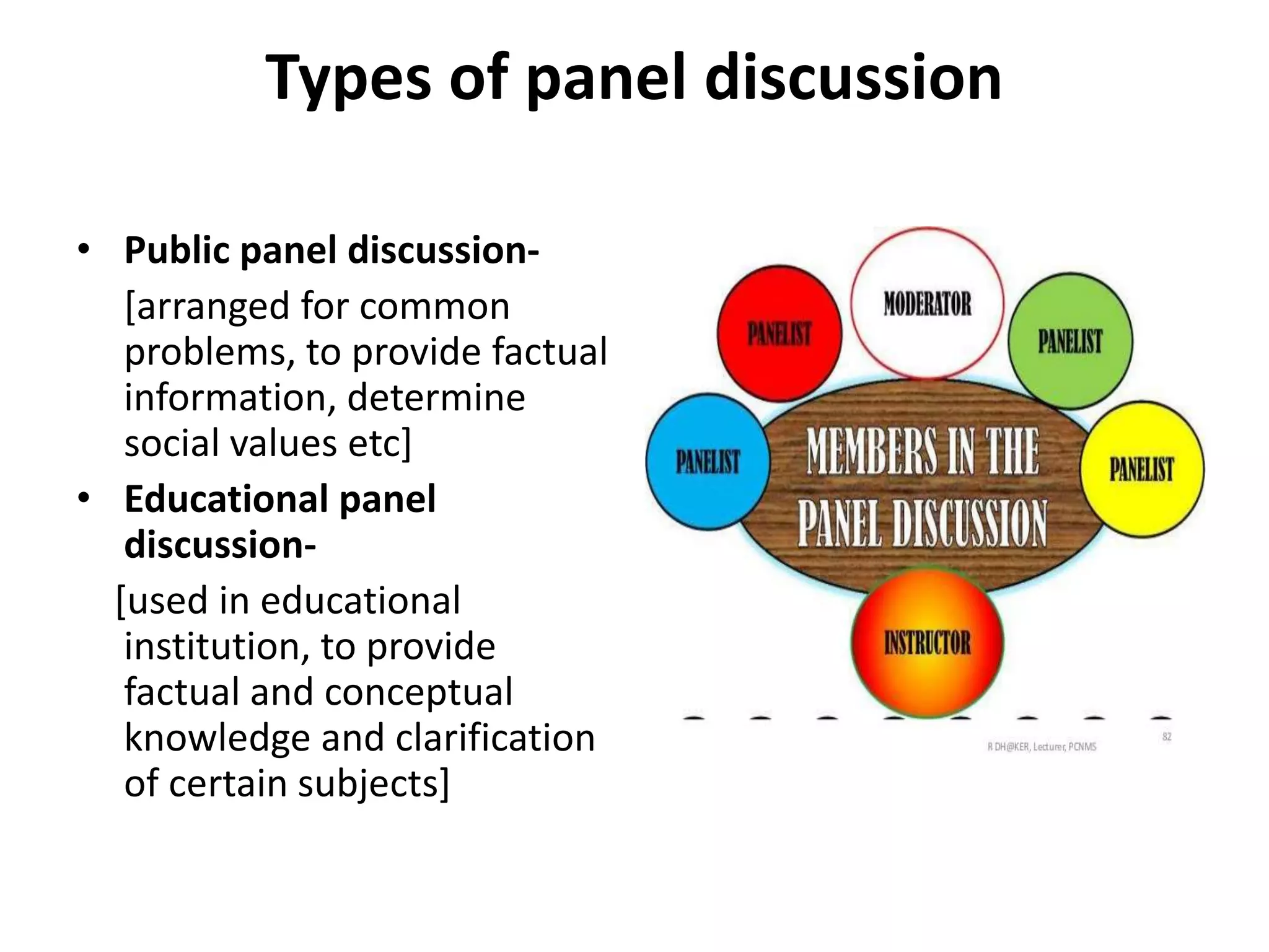 Types of panel discussion
• Public panel discussion-
[arranged for common
problems, to provide factual
information, determine
social values etc]
• Educational panel
discussion-
[used in educational
institution, to provide
factual and conceptual
knowledge and clarification
of certain subjects]
 