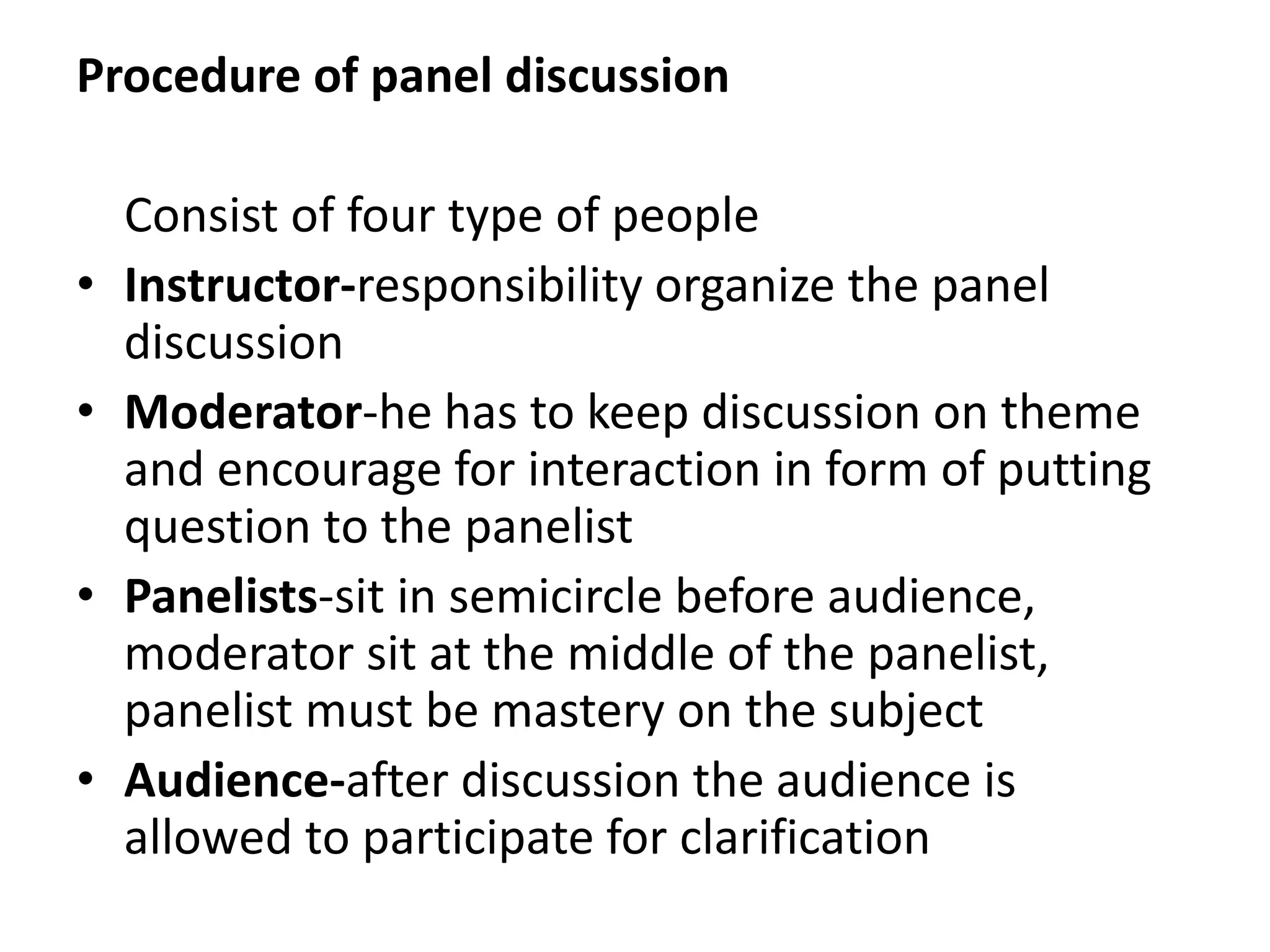 Procedure of panel discussion
Consist of four type of people
• Instructor-responsibility organize the panel
discussion
• Moderator-he has to keep discussion on theme
and encourage for interaction in form of putting
question to the panelist
• Panelists-sit in semicircle before audience,
moderator sit at the middle of the panelist,
panelist must be mastery on the subject
• Audience-after discussion the audience is
allowed to participate for clarification
 