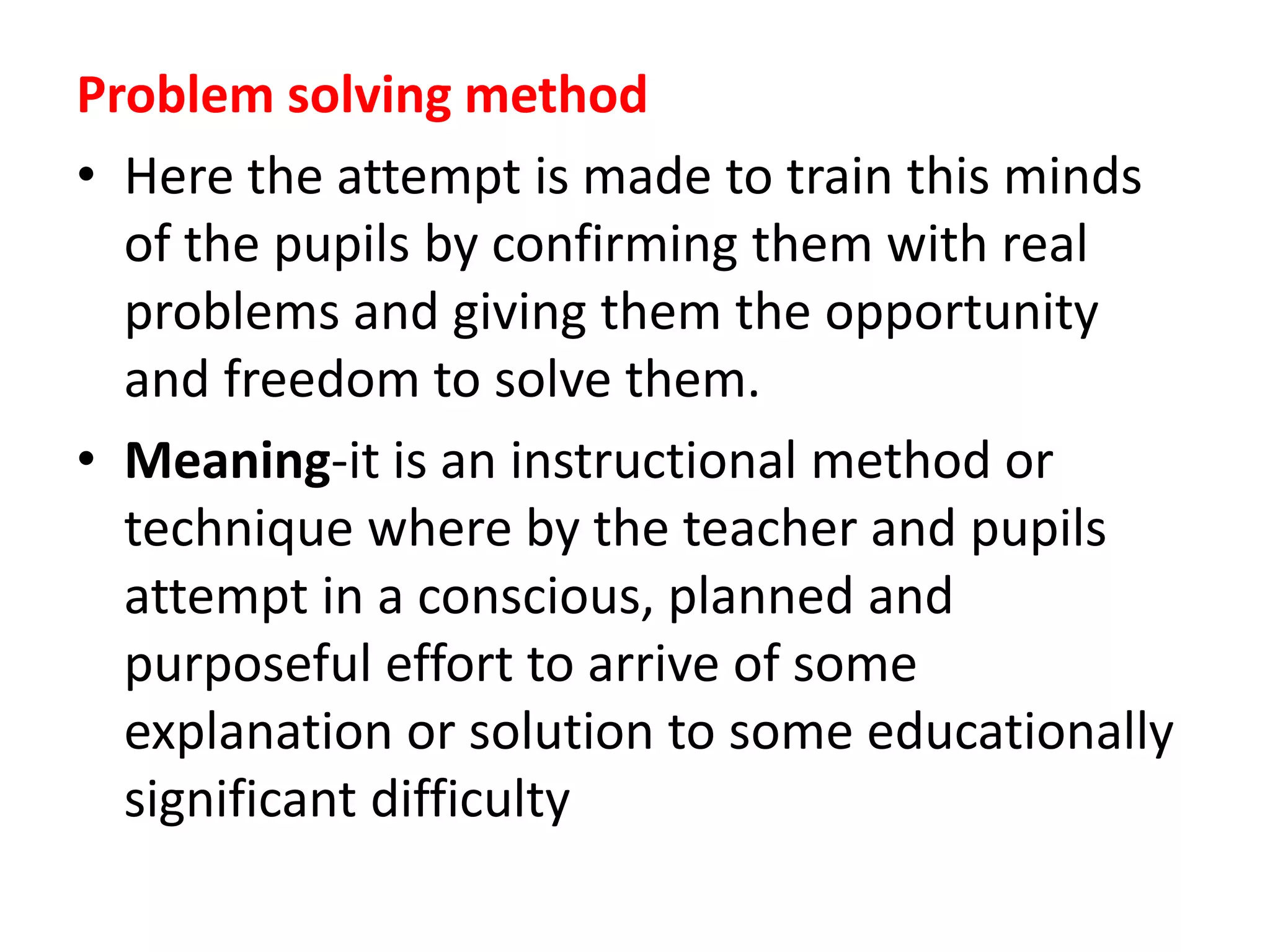 Problem solving method
• Here the attempt is made to train this minds
of the pupils by confirming them with real
problems and giving them the opportunity
and freedom to solve them.
• Meaning-it is an instructional method or
technique where by the teacher and pupils
attempt in a conscious, planned and
purposeful effort to arrive of some
explanation or solution to some educationally
significant difficulty
 