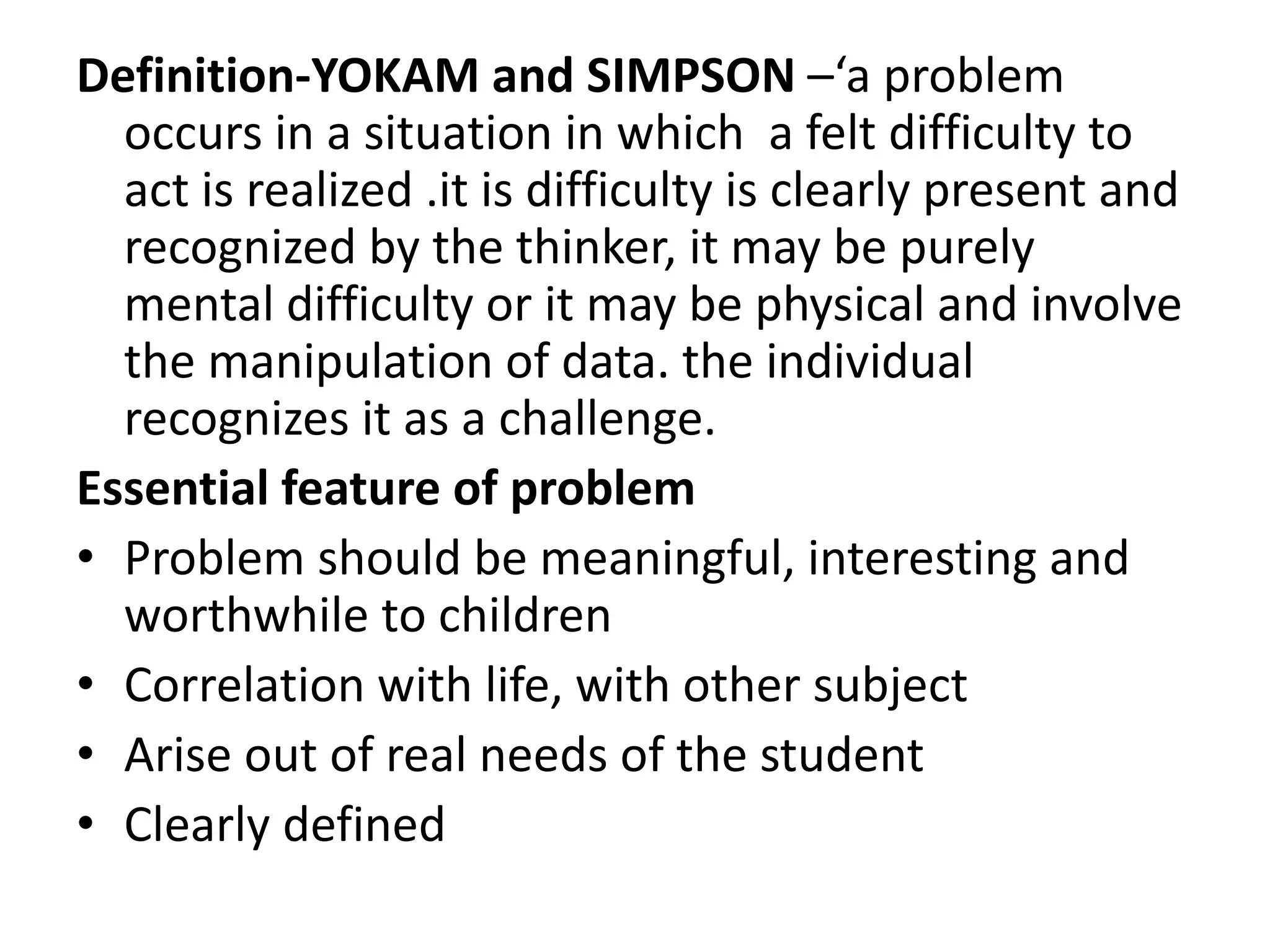 Definition-YOKAM and SIMPSON –‘a problem
occurs in a situation in which a felt difficulty to
act is realized .it is difficulty is clearly present and
recognized by the thinker, it may be purely
mental difficulty or it may be physical and involve
the manipulation of data. the individual
recognizes it as a challenge.
Essential feature of problem
• Problem should be meaningful, interesting and
worthwhile to children
• Correlation with life, with other subject
• Arise out of real needs of the student
• Clearly defined
 