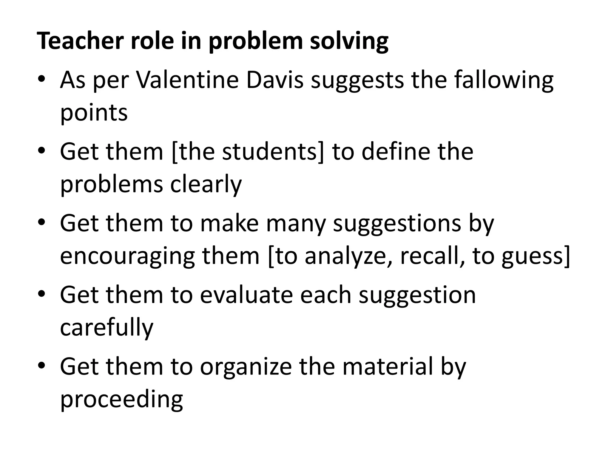 Teacher role in problem solving
• As per Valentine Davis suggests the fallowing
points
• Get them [the students] to define the
problems clearly
• Get them to make many suggestions by
encouraging them [to analyze, recall, to guess]
• Get them to evaluate each suggestion
carefully
• Get them to organize the material by
proceeding
 