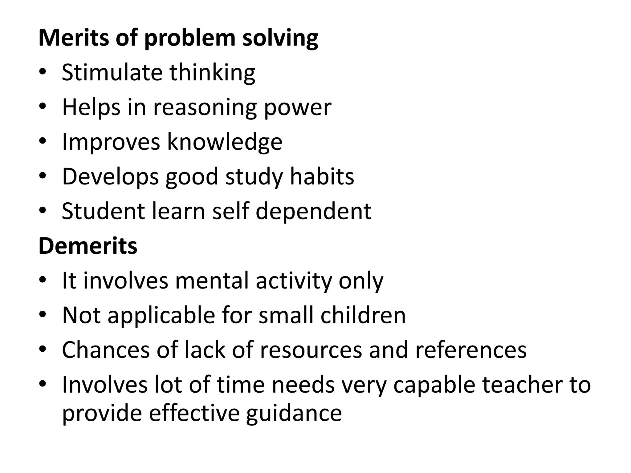 Merits of problem solving
• Stimulate thinking
• Helps in reasoning power
• Improves knowledge
• Develops good study habits
• Student learn self dependent
Demerits
• It involves mental activity only
• Not applicable for small children
• Chances of lack of resources and references
• Involves lot of time needs very capable teacher to
provide effective guidance
 