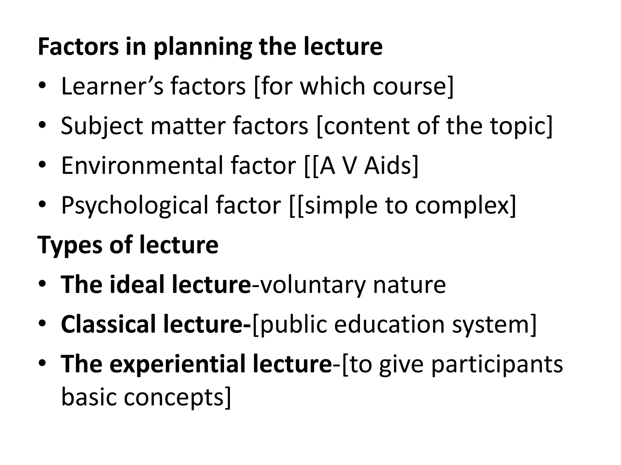 Factors in planning the lecture
• Learner’s factors [for which course]
• Subject matter factors [content of the topic]
• Environmental factor [[A V Aids]
• Psychological factor [[simple to complex]
Types of lecture
• The ideal lecture-voluntary nature
• Classical lecture-[public education system]
• The experiential lecture-[to give participants
basic concepts]
 