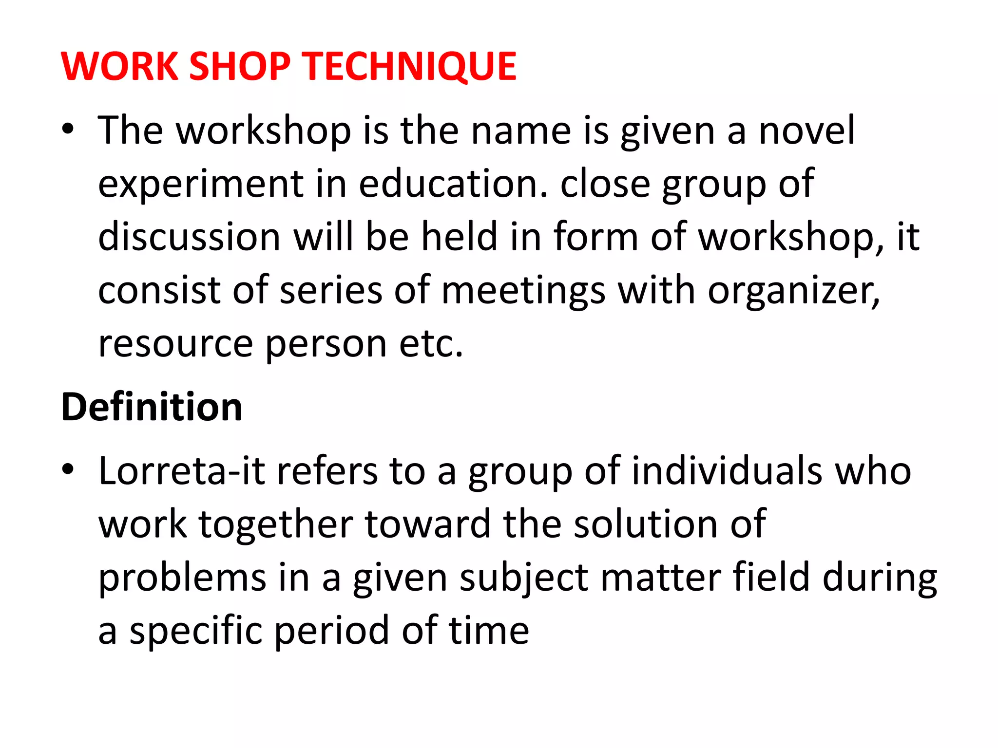 WORK SHOP TECHNIQUE
• The workshop is the name is given a novel
experiment in education. close group of
discussion will be held in form of workshop, it
consist of series of meetings with organizer,
resource person etc.
Definition
• Lorreta-it refers to a group of individuals who
work together toward the solution of
problems in a given subject matter field during
a specific period of time
 
