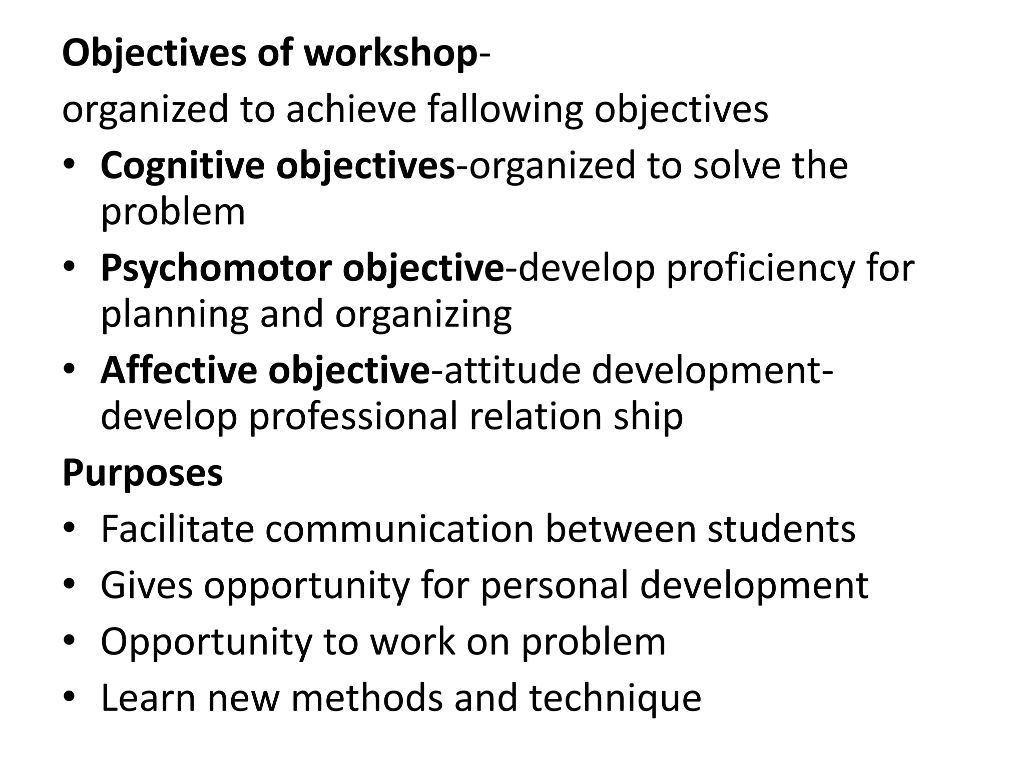 Objectives of workshop-
organized to achieve fallowing objectives
• Cognitive objectives-organized to solve the
problem
• Psychomotor objective-develop proficiency for
planning and organizing
• Affective objective-attitude development-
develop professional relation ship
Purposes
• Facilitate communication between students
• Gives opportunity for personal development
• Opportunity to work on problem
• Learn new methods and technique
 