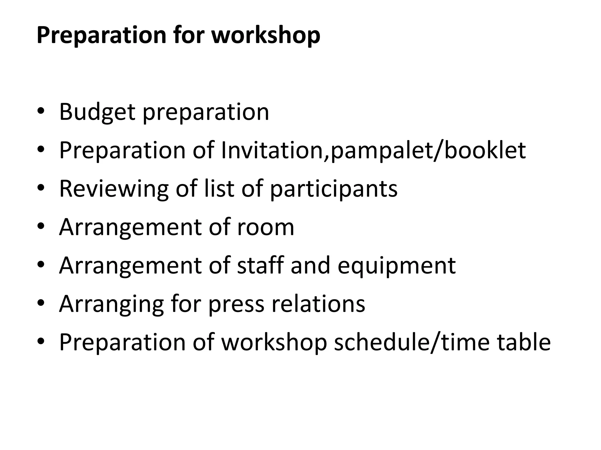 Preparation for workshop
• Budget preparation
• Preparation of Invitation,pampalet/booklet
• Reviewing of list of participants
• Arrangement of room
• Arrangement of staff and equipment
• Arranging for press relations
• Preparation of workshop schedule/time table
 