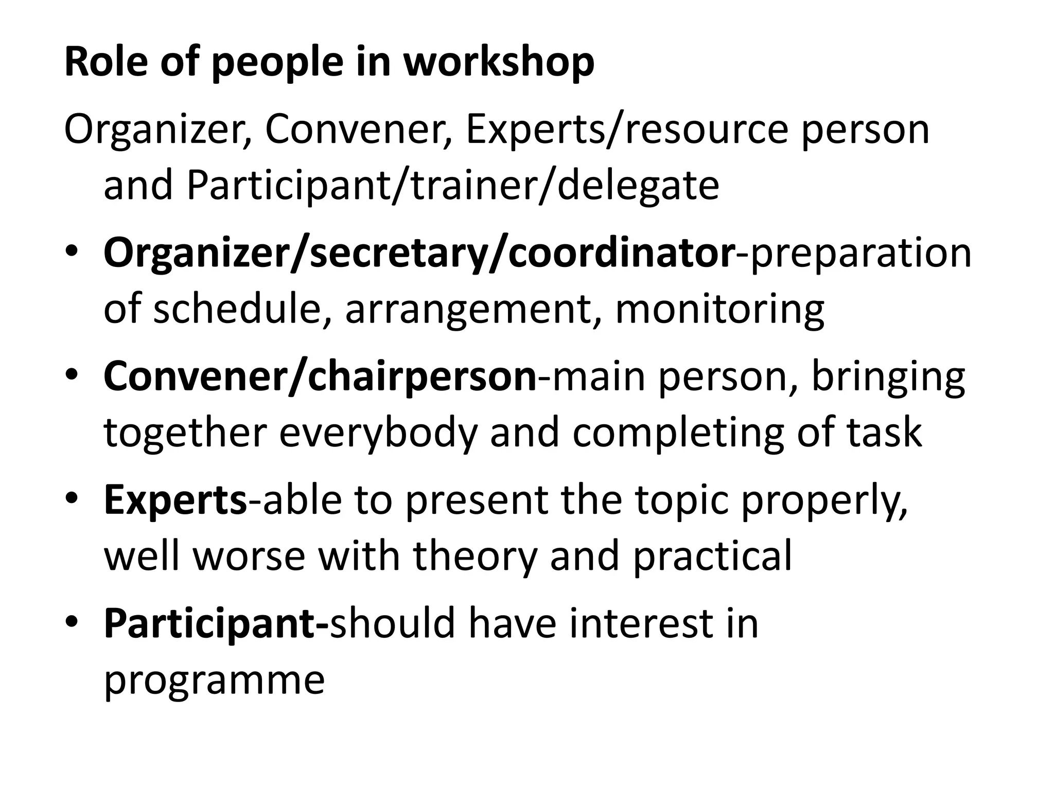 Role of people in workshop
Organizer, Convener, Experts/resource person
and Participant/trainer/delegate
• Organizer/secretary/coordinator-preparation
of schedule, arrangement, monitoring
• Convener/chairperson-main person, bringing
together everybody and completing of task
• Experts-able to present the topic properly,
well worse with theory and practical
• Participant-should have interest in
programme
 
