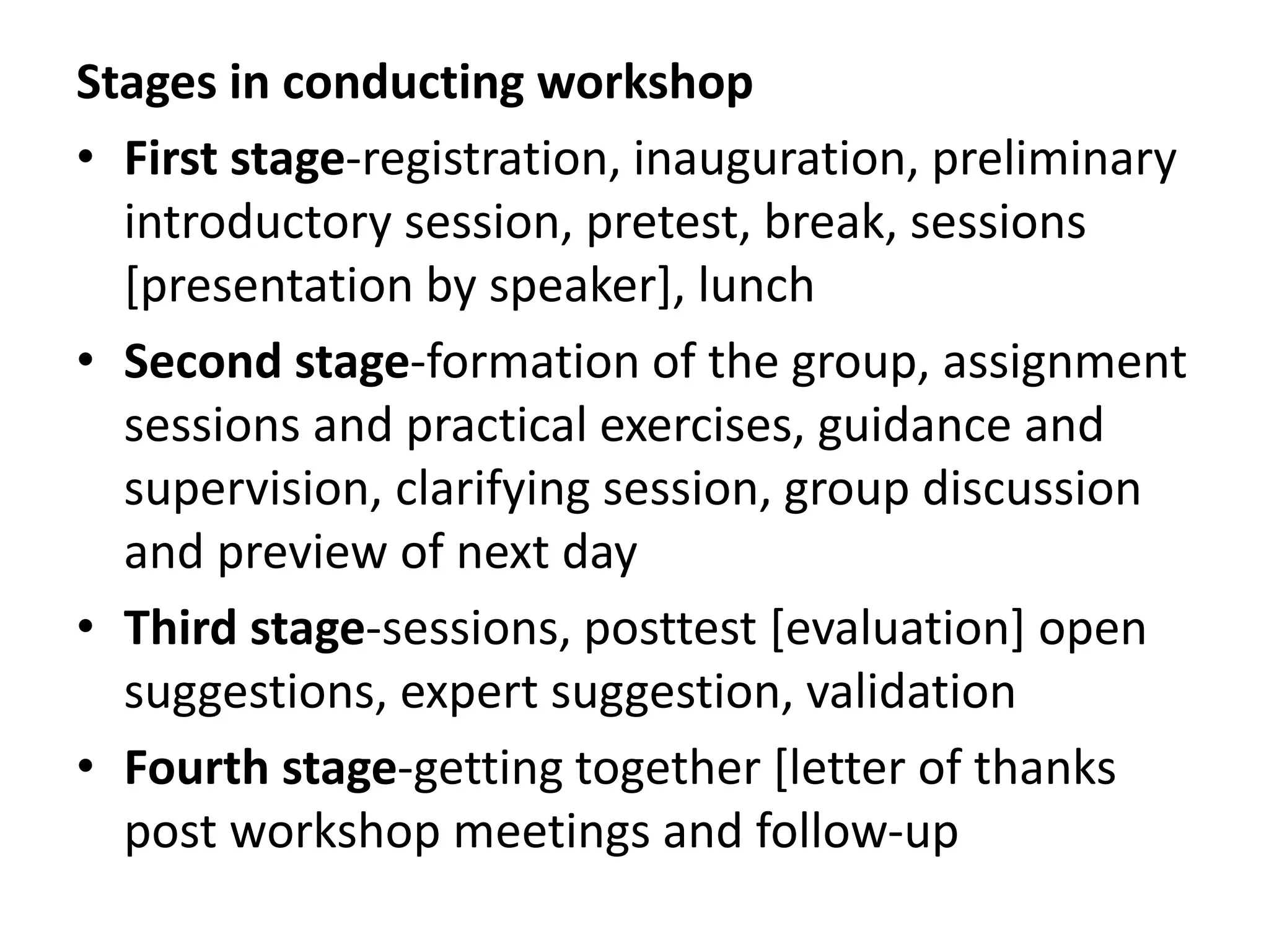 Stages in conducting workshop
• First stage-registration, inauguration, preliminary
introductory session, pretest, break, sessions
[presentation by speaker], lunch
• Second stage-formation of the group, assignment
sessions and practical exercises, guidance and
supervision, clarifying session, group discussion
and preview of next day
• Third stage-sessions, posttest [evaluation] open
suggestions, expert suggestion, validation
• Fourth stage-getting together [letter of thanks
post workshop meetings and follow-up
 