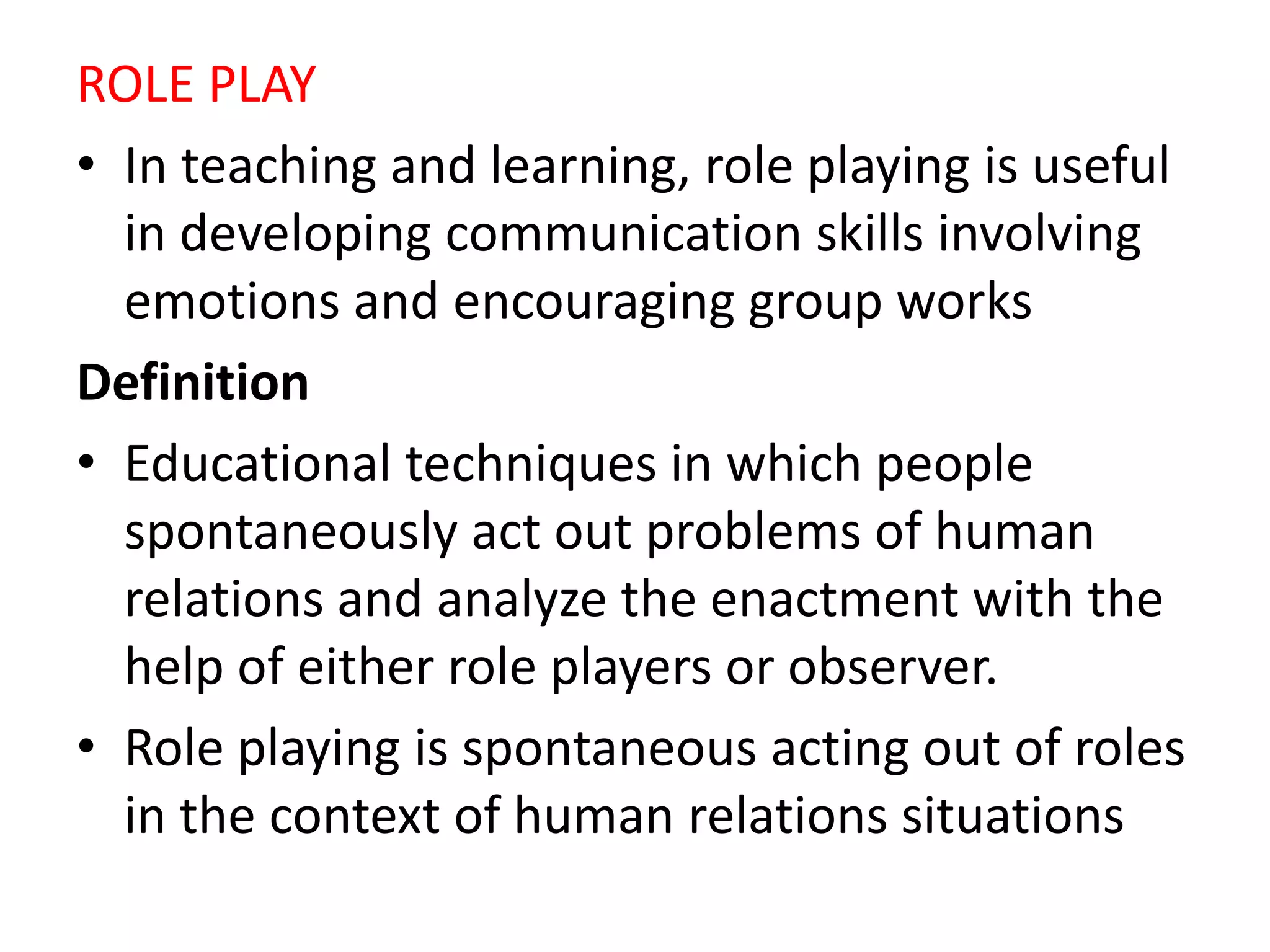 ROLE PLAY
• In teaching and learning, role playing is useful
in developing communication skills involving
emotions and encouraging group works
Definition
• Educational techniques in which people
spontaneously act out problems of human
relations and analyze the enactment with the
help of either role players or observer.
• Role playing is spontaneous acting out of roles
in the context of human relations situations
 