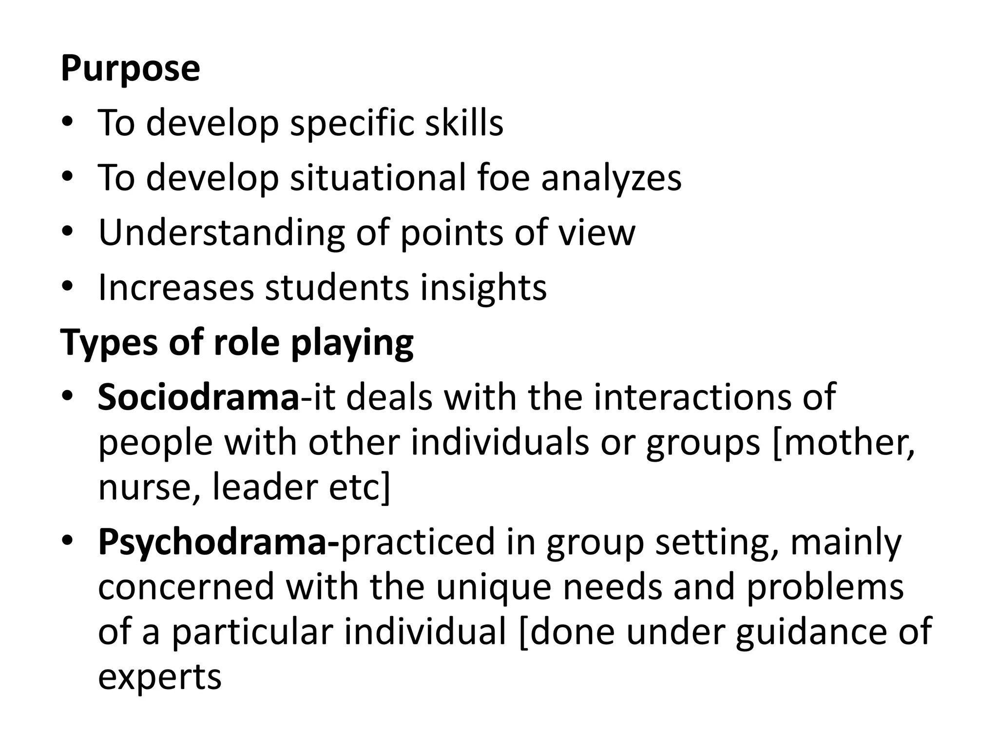 Purpose
• To develop specific skills
• To develop situational foe analyzes
• Understanding of points of view
• Increases students insights
Types of role playing
• Sociodrama-it deals with the interactions of
people with other individuals or groups [mother,
nurse, leader etc]
• Psychodrama-practiced in group setting, mainly
concerned with the unique needs and problems
of a particular individual [done under guidance of
experts
 