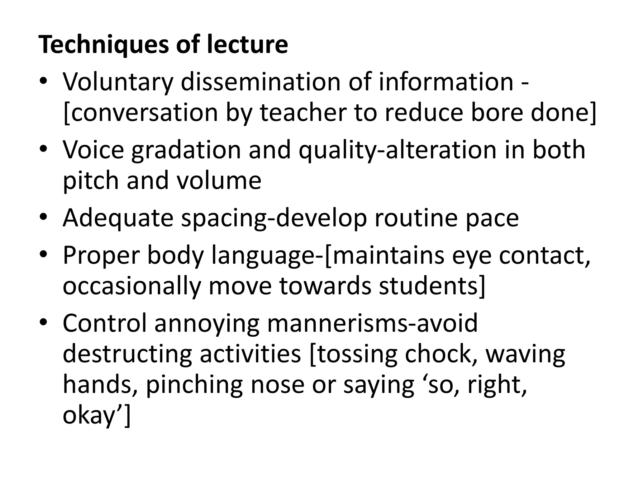 Techniques of lecture
• Voluntary dissemination of information -
[conversation by teacher to reduce bore done]
• Voice gradation and quality-alteration in both
pitch and volume
• Adequate spacing-develop routine pace
• Proper body language-[maintains eye contact,
occasionally move towards students]
• Control annoying mannerisms-avoid
destructing activities [tossing chock, waving
hands, pinching nose or saying ‘so, right,
okay’]
 