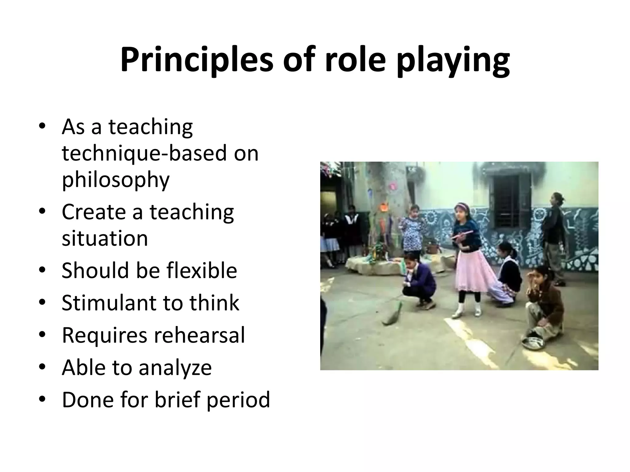 Principles of role playing
• As a teaching
technique-based on
philosophy
• Create a teaching
situation
• Should be flexible
• Stimulant to think
• Requires rehearsal
• Able to analyze
• Done for brief period
 