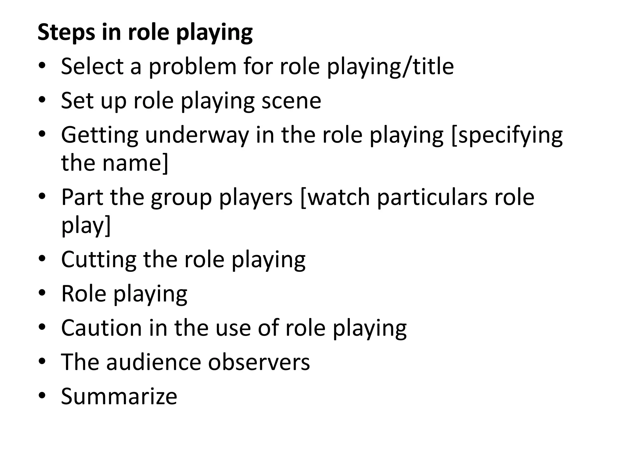 Steps in role playing
• Select a problem for role playing/title
• Set up role playing scene
• Getting underway in the role playing [specifying
the name]
• Part the group players [watch particulars role
play]
• Cutting the role playing
• Role playing
• Caution in the use of role playing
• The audience observers
• Summarize
 
