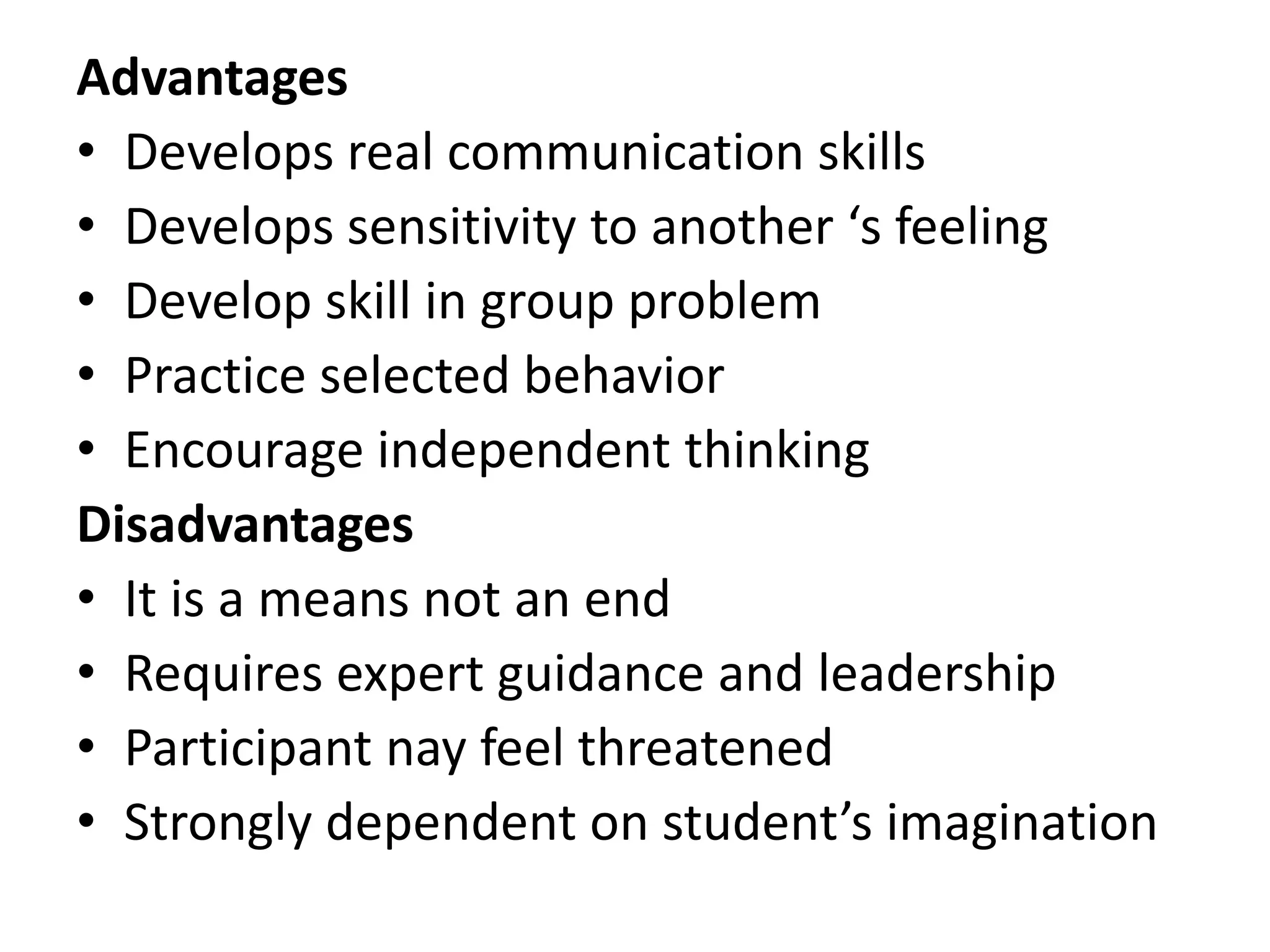 Advantages
• Develops real communication skills
• Develops sensitivity to another ‘s feeling
• Develop skill in group problem
• Practice selected behavior
• Encourage independent thinking
Disadvantages
• It is a means not an end
• Requires expert guidance and leadership
• Participant nay feel threatened
• Strongly dependent on student’s imagination
 