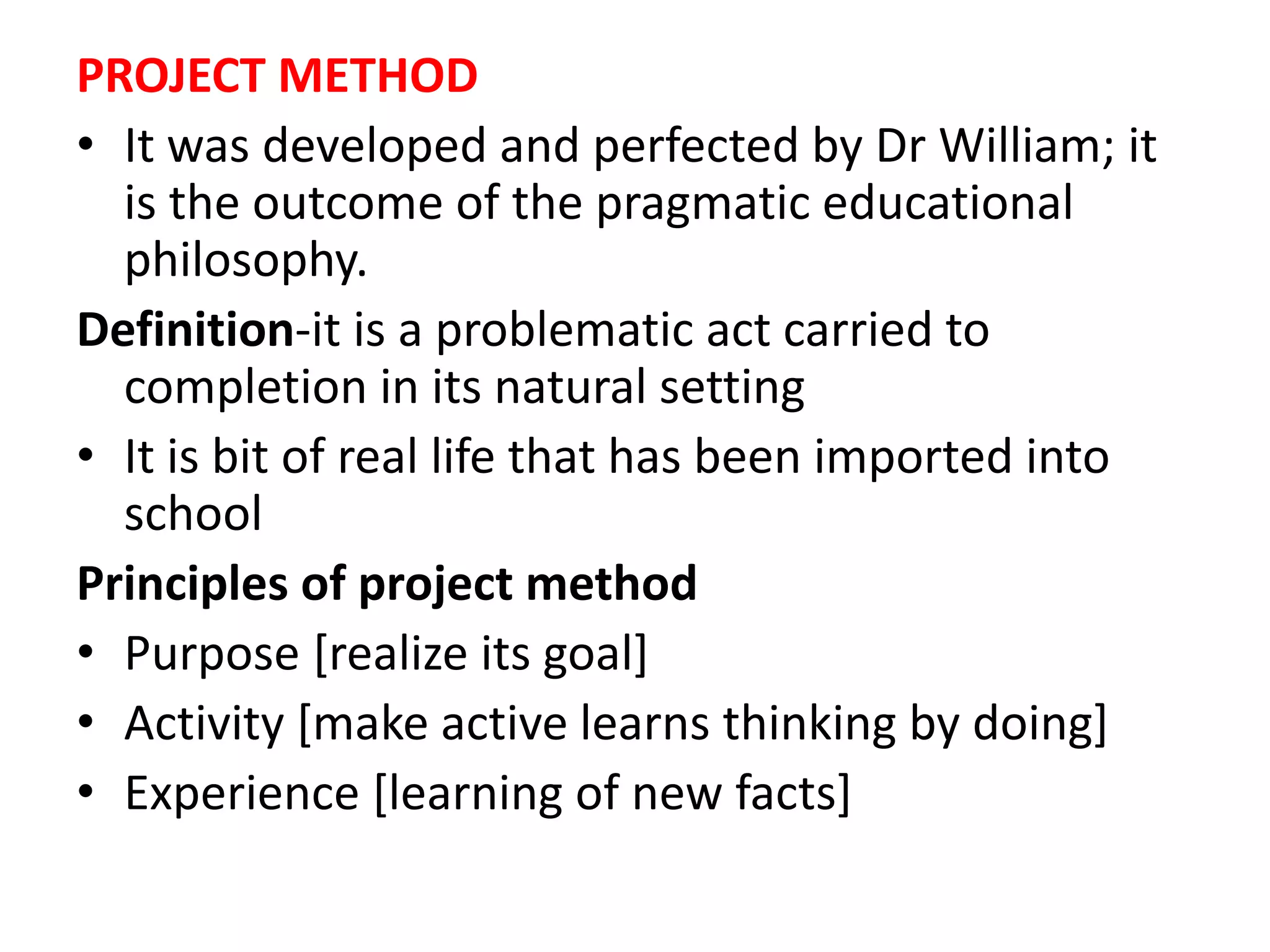 PROJECT METHOD
• It was developed and perfected by Dr William; it
is the outcome of the pragmatic educational
philosophy.
Definition-it is a problematic act carried to
completion in its natural setting
• It is bit of real life that has been imported into
school
Principles of project method
• Purpose [realize its goal]
• Activity [make active learns thinking by doing]
• Experience [learning of new facts]
 