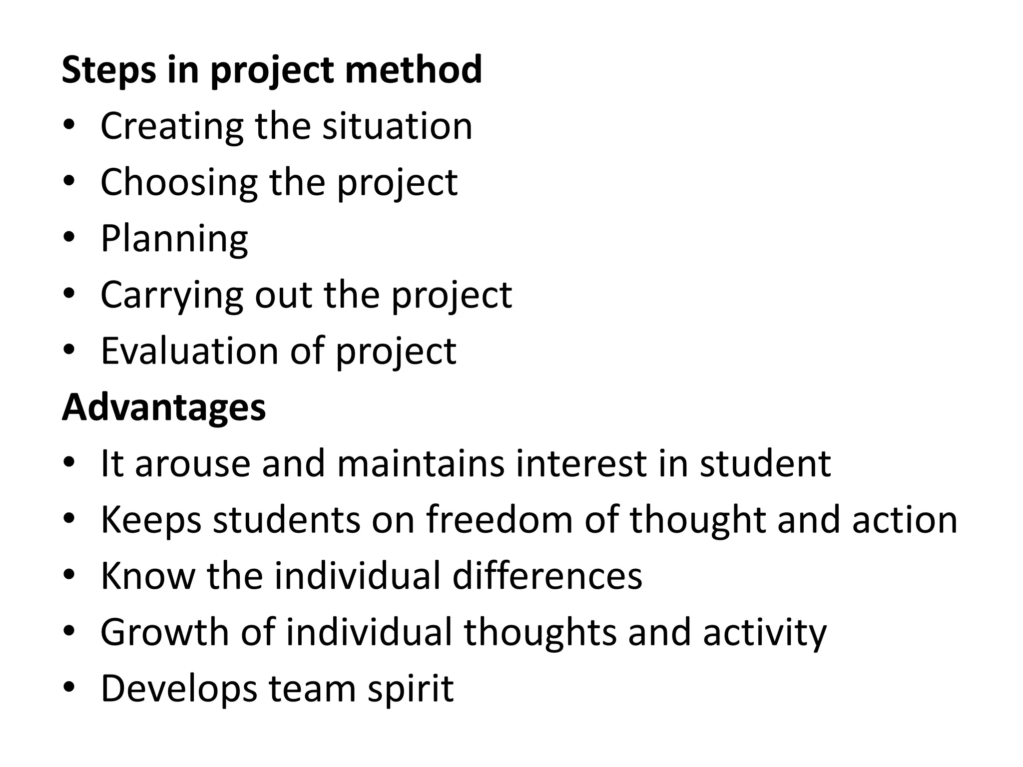 Steps in project method
• Creating the situation
• Choosing the project
• Planning
• Carrying out the project
• Evaluation of project
Advantages
• It arouse and maintains interest in student
• Keeps students on freedom of thought and action
• Know the individual differences
• Growth of individual thoughts and activity
• Develops team spirit
 