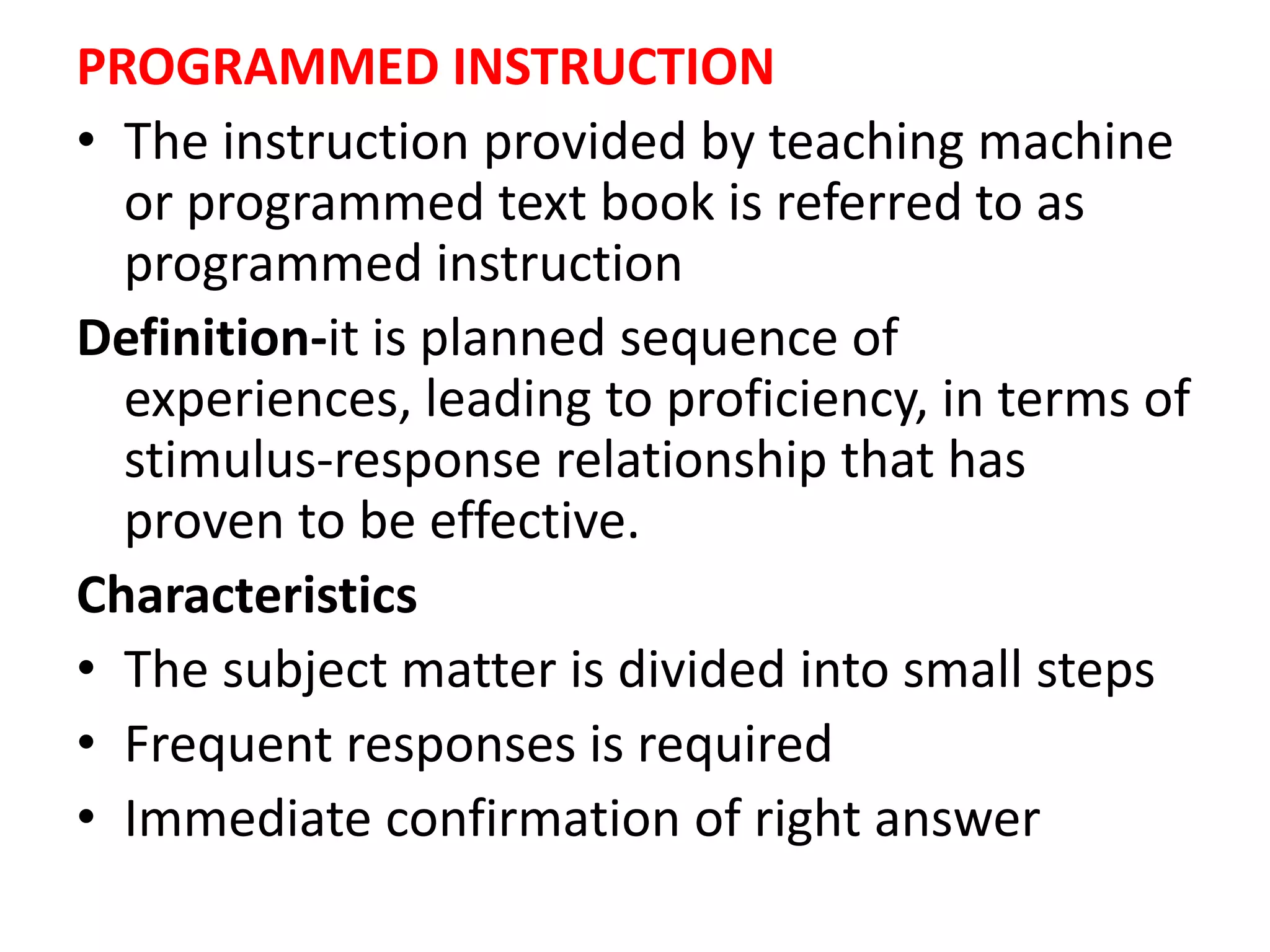 PROGRAMMED INSTRUCTION
• The instruction provided by teaching machine
or programmed text book is referred to as
programmed instruction
Definition-it is planned sequence of
experiences, leading to proficiency, in terms of
stimulus-response relationship that has
proven to be effective.
Characteristics
• The subject matter is divided into small steps
• Frequent responses is required
• Immediate confirmation of right answer
 