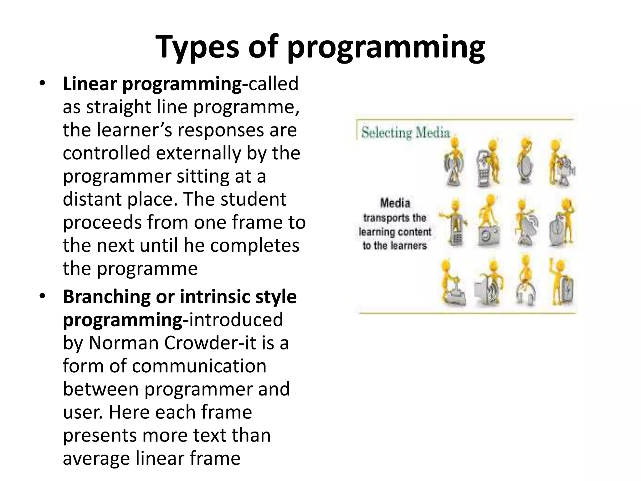 Types of programming
• Linear programming-called
as straight line programme,
the learner’s responses are
controlled externally by the
programmer sitting at a
distant place. The student
proceeds from one frame to
the next until he completes
the programme
• Branching or intrinsic style
programming-introduced
by Norman Crowder-it is a
form of communication
between programmer and
user. Here each frame
presents more text than
average linear frame
 