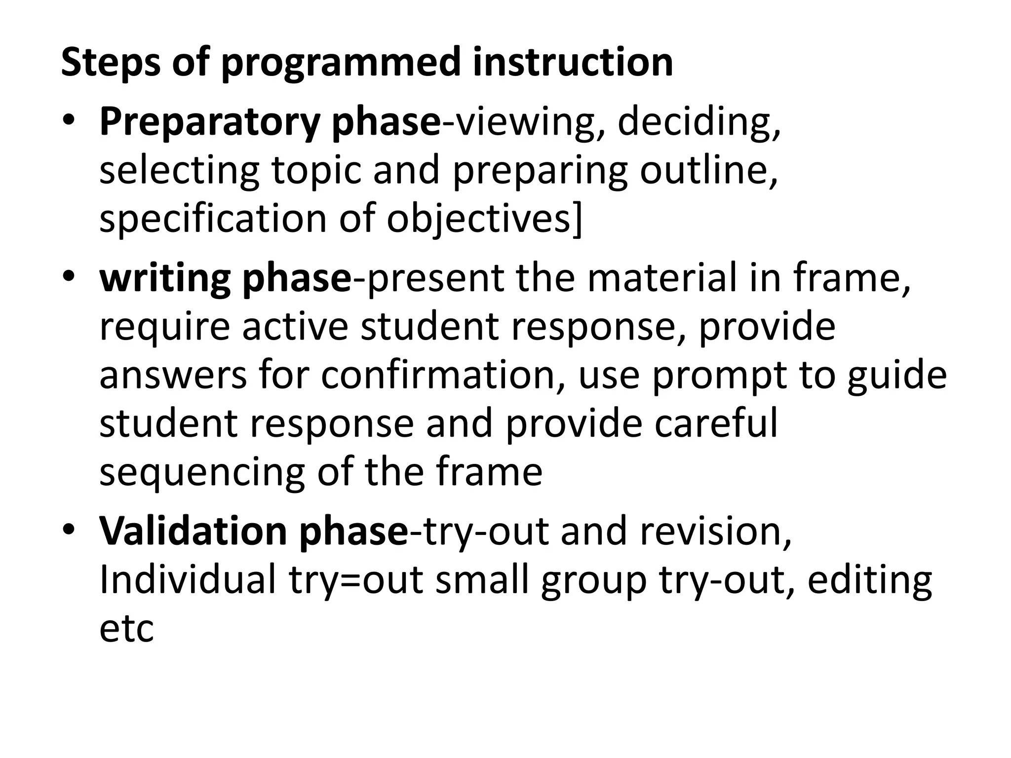 Steps of programmed instruction
• Preparatory phase-viewing, deciding,
selecting topic and preparing outline,
specification of objectives]
• writing phase-present the material in frame,
require active student response, provide
answers for confirmation, use prompt to guide
student response and provide careful
sequencing of the frame
• Validation phase-try-out and revision,
Individual try=out small group try-out, editing
etc
 