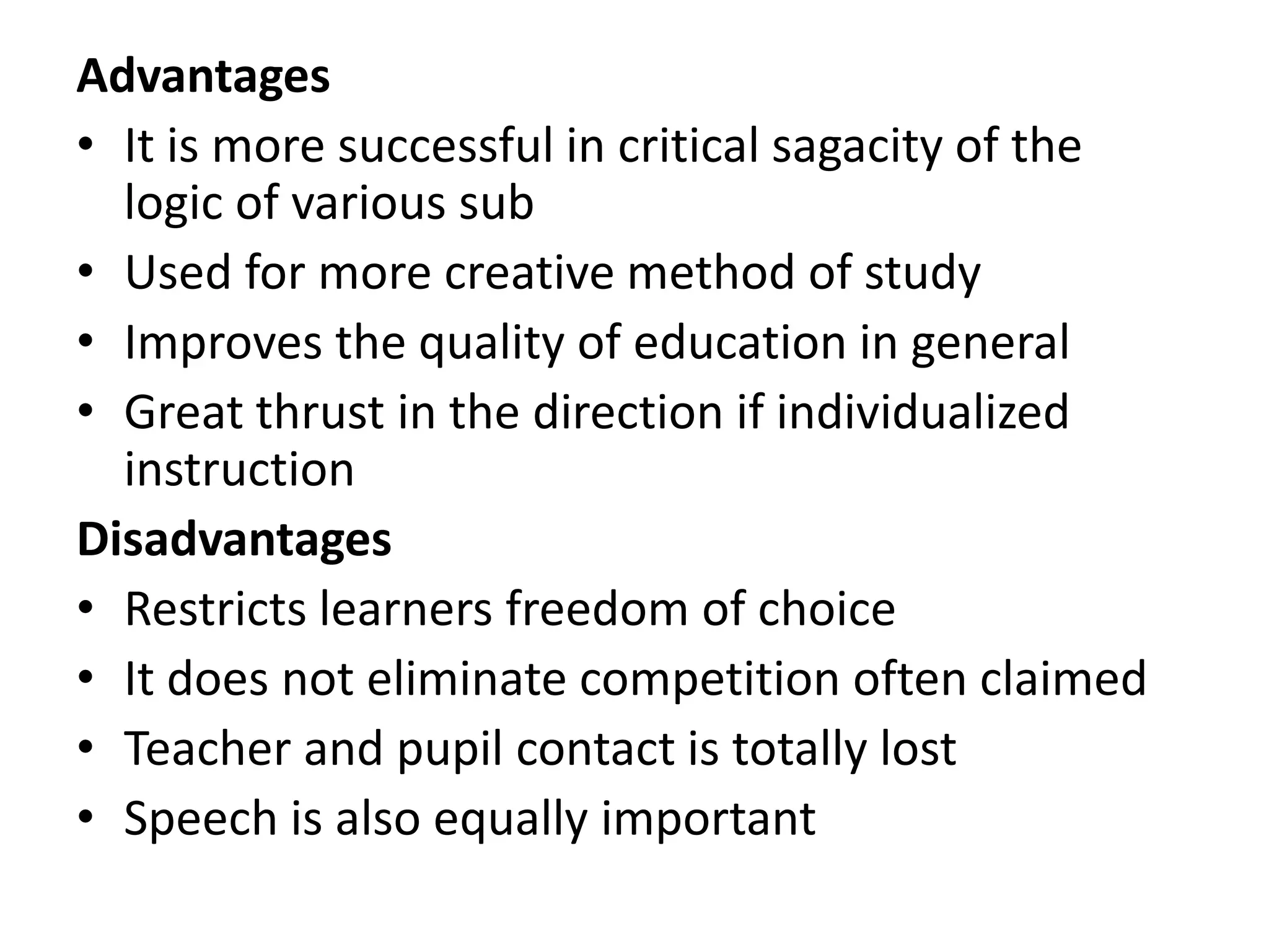 Advantages
• It is more successful in critical sagacity of the
logic of various sub
• Used for more creative method of study
• Improves the quality of education in general
• Great thrust in the direction if individualized
instruction
Disadvantages
• Restricts learners freedom of choice
• It does not eliminate competition often claimed
• Teacher and pupil contact is totally lost
• Speech is also equally important
 
