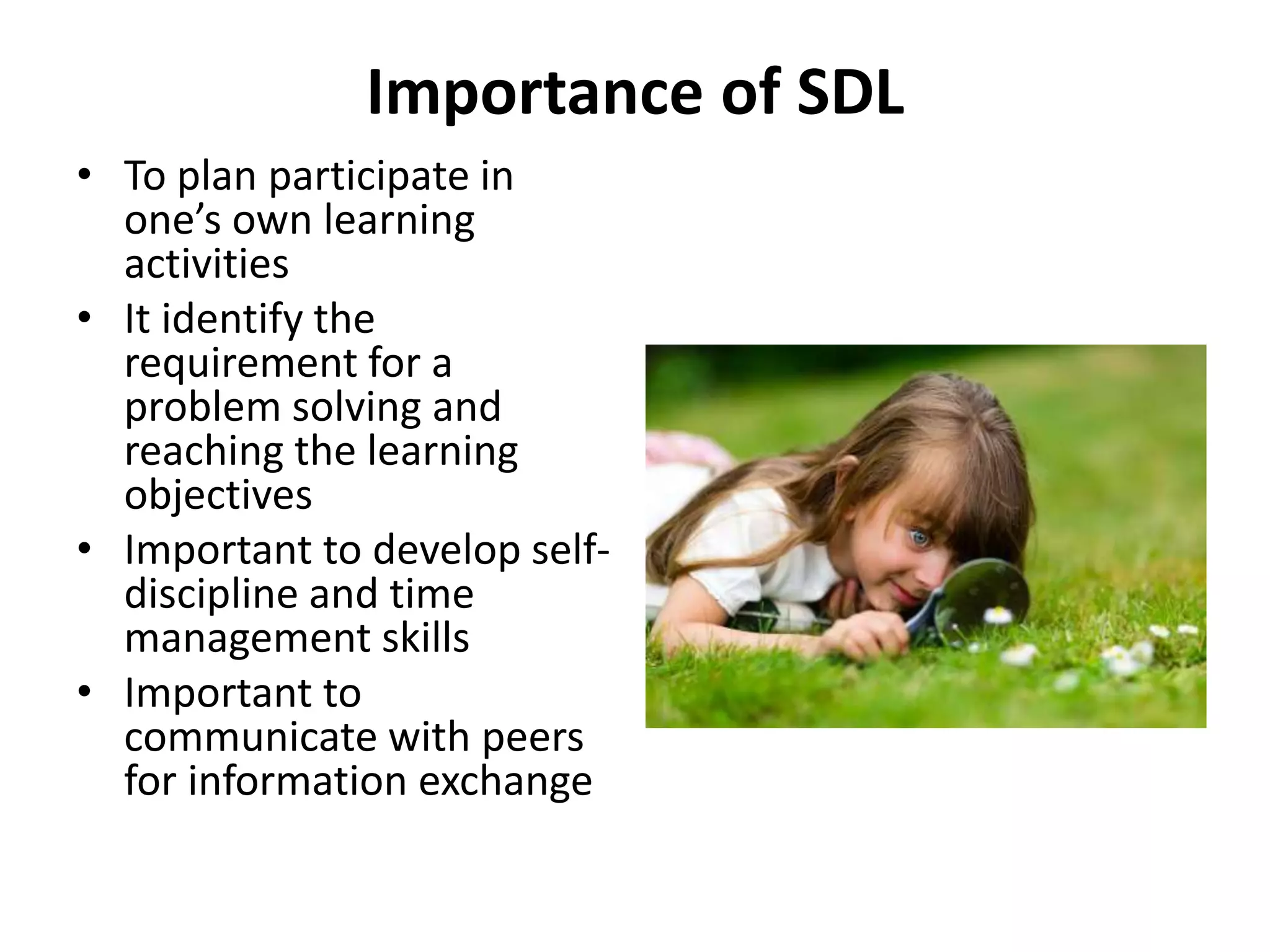 Importance of SDL
• To plan participate in
one’s own learning
activities
• It identify the
requirement for a
problem solving and
reaching the learning
objectives
• Important to develop self-
discipline and time
management skills
• Important to
communicate with peers
for information exchange
 