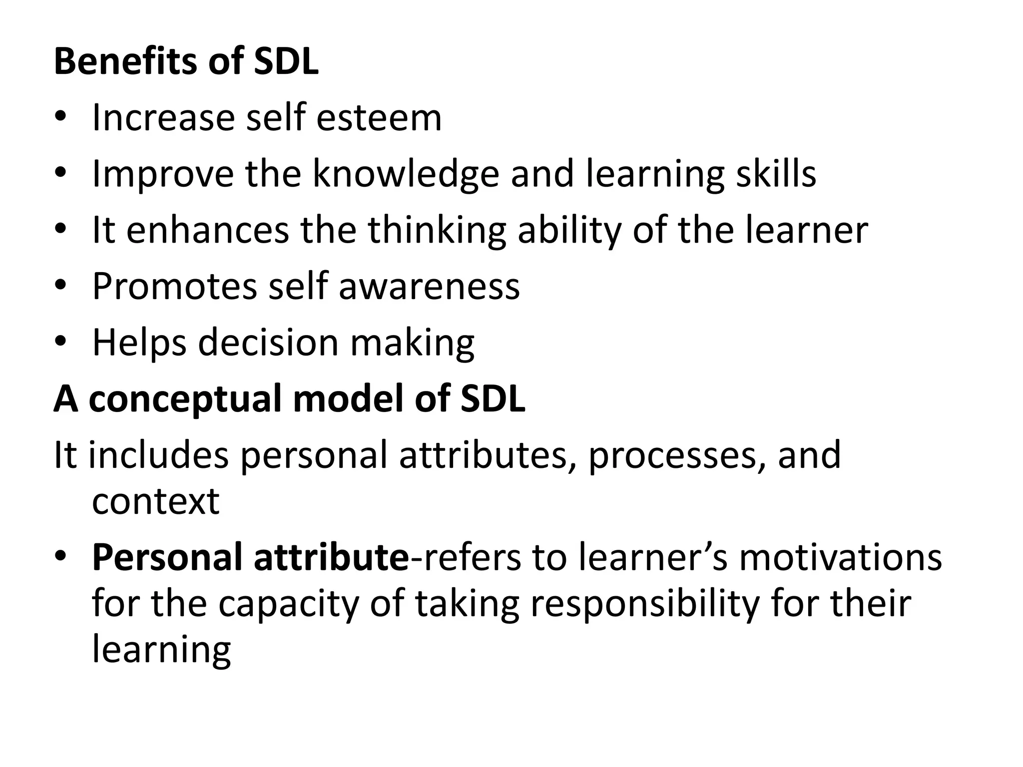 Benefits of SDL
• Increase self esteem
• Improve the knowledge and learning skills
• It enhances the thinking ability of the learner
• Promotes self awareness
• Helps decision making
A conceptual model of SDL
It includes personal attributes, processes, and
context
• Personal attribute-refers to learner’s motivations
for the capacity of taking responsibility for their
learning
 