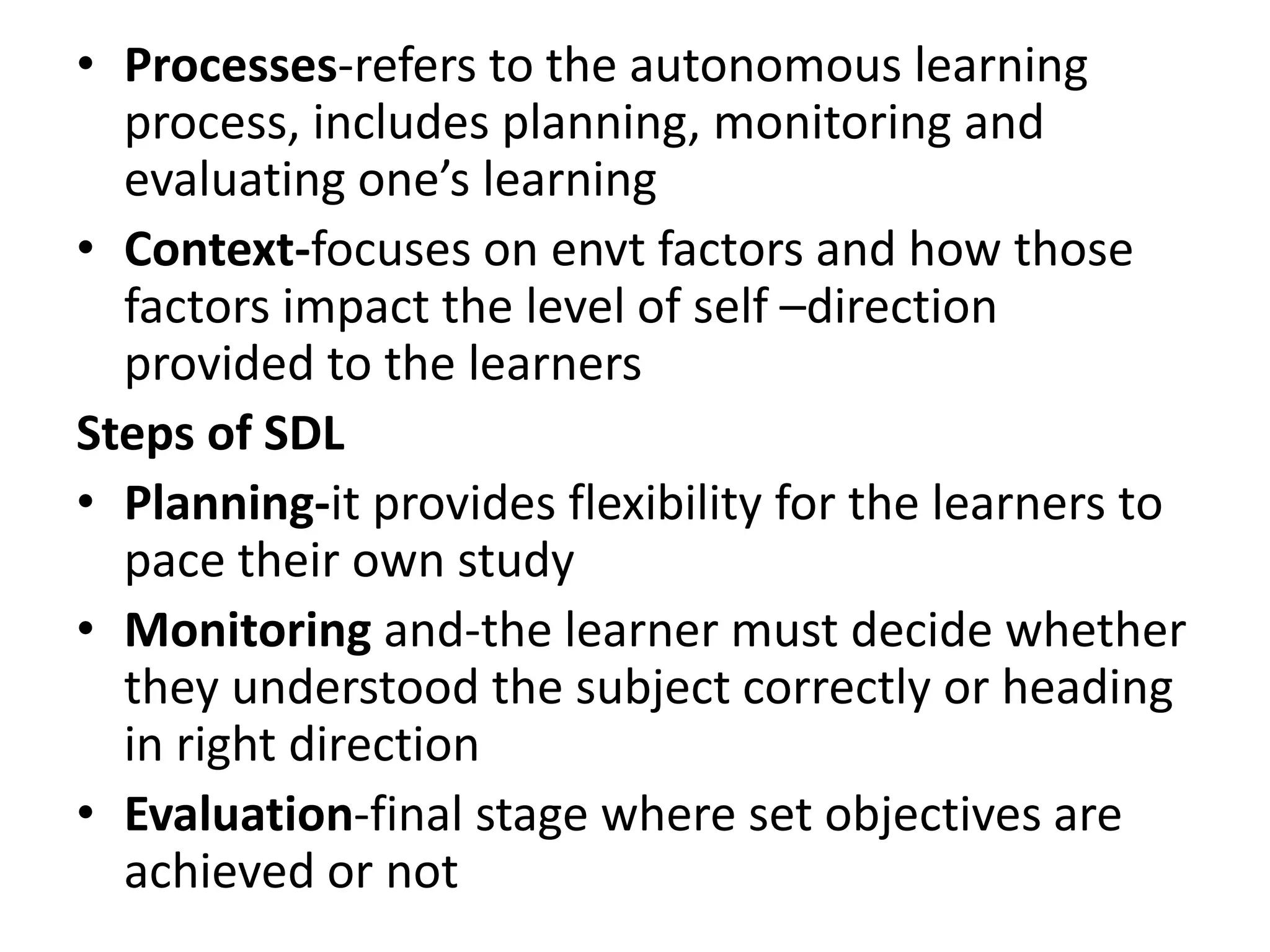 • Processes-refers to the autonomous learning
process, includes planning, monitoring and
evaluating one’s learning
• Context-focuses on envt factors and how those
factors impact the level of self –direction
provided to the learners
Steps of SDL
• Planning-it provides flexibility for the learners to
pace their own study
• Monitoring and-the learner must decide whether
they understood the subject correctly or heading
in right direction
• Evaluation-final stage where set objectives are
achieved or not
 