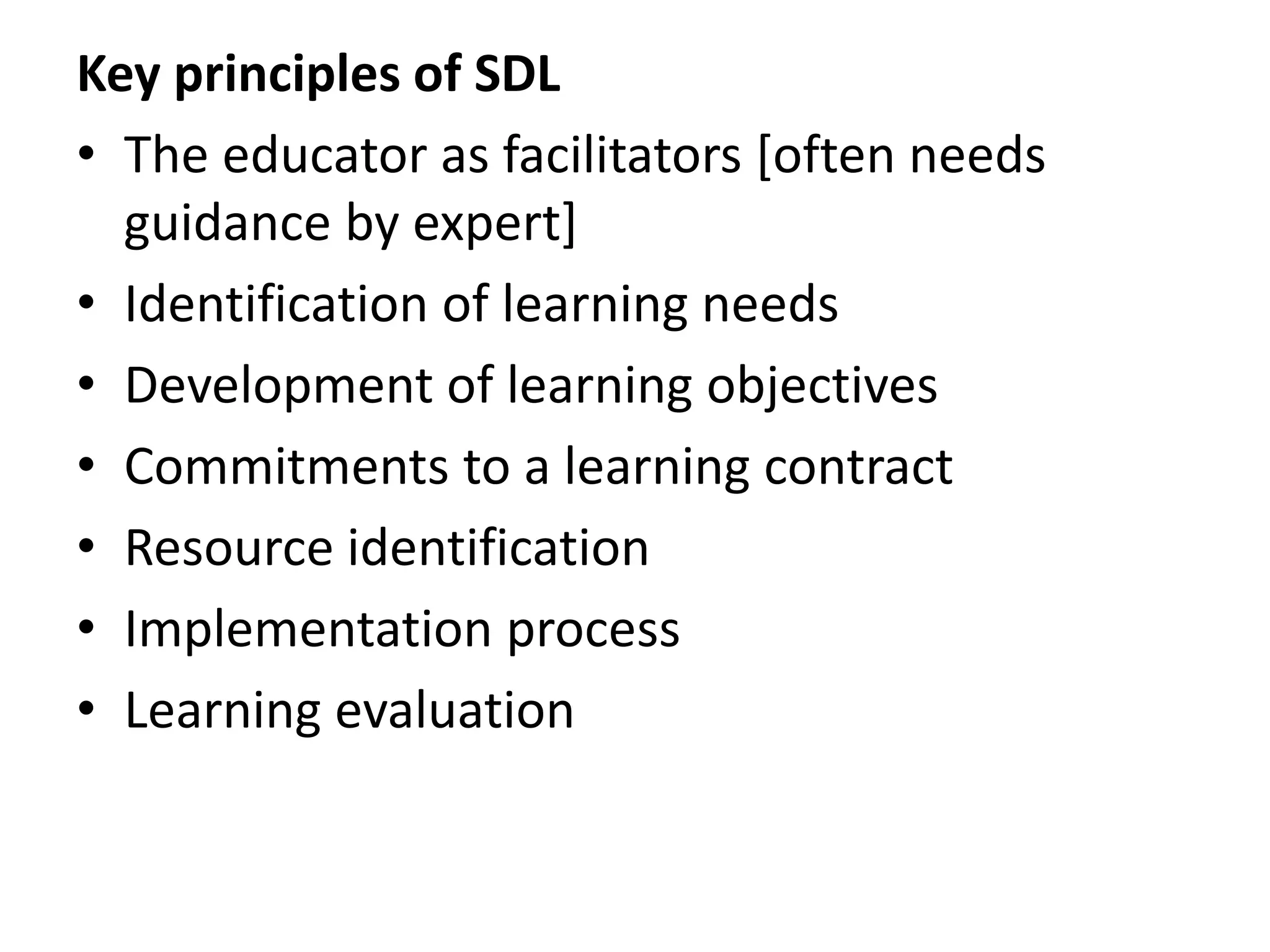 Key principles of SDL
• The educator as facilitators [often needs
guidance by expert]
• Identification of learning needs
• Development of learning objectives
• Commitments to a learning contract
• Resource identification
• Implementation process
• Learning evaluation
 
