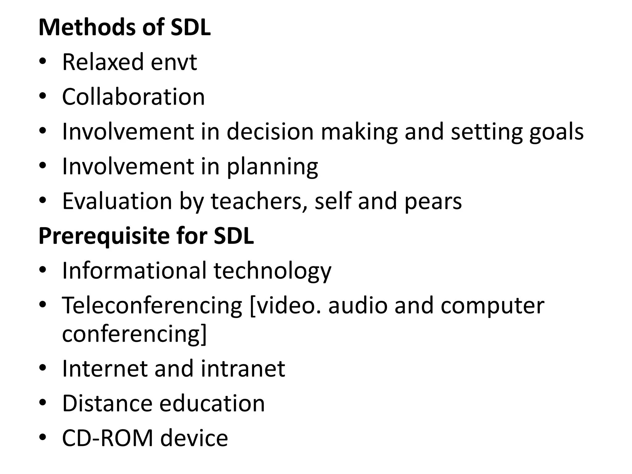 Methods of SDL
• Relaxed envt
• Collaboration
• Involvement in decision making and setting goals
• Involvement in planning
• Evaluation by teachers, self and pears
Prerequisite for SDL
• Informational technology
• Teleconferencing [video. audio and computer
conferencing]
• Internet and intranet
• Distance education
• CD-ROM device
 